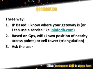 geolocation
Three way:
1. IP Based: I know where your gateway is (or
   I can use a service like ipinfodb.com)
2. Based on Gps, wifi (kown position of nearby
   access points) or cell tower (triangulation)
3. Ask the user
 