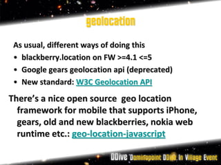 geolocation
 As usual, different ways of doing this
 • blackberry.location on FW >=4.1 <=5
 • Google gears geolocation api (deprecated)
 • New standard: W3C Geolocation API
There’s a nice open source geo location
  framework for mobile that supports iPhone,
  gears, old and new blackberries, nokia web
  runtime etc.: geo-location-javascript
 