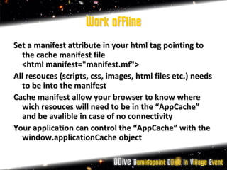 Work offline
Set a manifest attribute in your html tag pointing to
  the cache manifest file
  <html manifest="manifest.mf">
All resouces (scripts, css, images, html files etc.) needs
  to be into the manifest
Cache manifest allow your browser to know where
  wich resouces will need to be in the “AppCache”
  and be avalible in case of no connectivity
Your application can control the “AppCache” with the
  window.applicationCache object
 