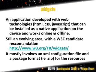 widgets
An application developed with web
   technologies (html, css, javascript) that can
   be installed as a native application on the
   device and works online & offline.
Still an evolving area, with a W3C candidate
   reccomandation
   http://www.w3.org/TR/widgets/
It mostly involves an xml configuration file and
   a package format (ie .zip) for the resources
 