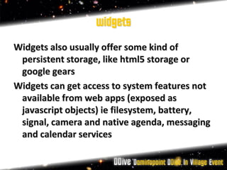 widgets
Widgets also usually offer some kind of
 persistent storage, like html5 storage or
 google gears
Widgets can get access to system features not
 available from web apps (exposed as
 javascript objects) ie filesystem, battery,
 signal, camera and native agenda, messaging
 and calendar services
 
