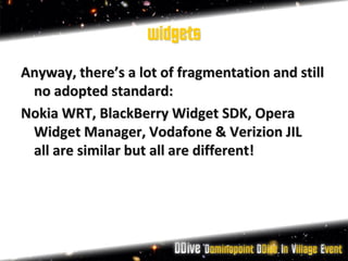 widgets
Anyway, there’s a lot of fragmentation and still
 no adopted standard:
Nokia WRT, BlackBerry Widget SDK, Opera
 Widget Manager, Vodafone & Verizion JIL
 all are similar but all are different!
 