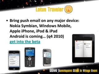 Lotus Traveler
• Bring push email on any major device:
  Nokia Symbian, Windows Mobile,
  Apple iPhone, iPod & iPad
  Android is coming… (q4 2010)
  get into the beta
 