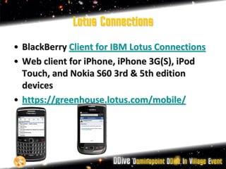 Lotus Connections
• BlackBerry Client for IBM Lotus Connections
• Web client for iPhone, iPhone 3G(S), iPod
  Touch, and Nokia S60 3rd & 5th edition
  devices
• https://greenhouse.lotus.com/mobile/
 