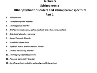 lecture 5
Schizophrenia
Other psychotic disorders and schizophrenic spectrum
Part 1
1. Schizophrenia
2. Schizophrenoform disorder
3. Schizoaffective disorder
4. Brief psychotic disorder , cycloid psychosis and other acute psychosis
5. Delusional disorder ( paranoia )
6. Shared Psychotic Disorder
7. Drug induced psychosis
8. Psychosis due to general medical factors
9. Schizoid personality disorder
10. Schizotypal personality disorder
11. Paranoid personality disorder
12. Specific psychosis and other culturally modified psychosis
 