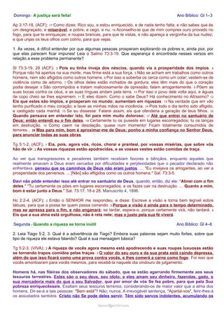 Domingo - A justiça será feita! Ano Bíblico: Gl 1–3 
Ap 3:17-18, (ACF); 17 Como dizes: Rico sou, e estou enriquecido, e de nada tenho falta; e não sabes que és 
um desgraçado, e miserável, e pobre, e cego, e nu; 18 Aconselho-te que de mim compres ouro provado no 
fogo, para que te enriqueças; e roupas brancas, para que te vistas, e não apareça a vergonha da tua nudez; 
e que unjas os teus olhos com colírio, para que vejas. 
1. Às vezes, é difícil entender por que algumas pessoas prosperam explorando os pobres e, ainda pior, por 
que elas parecem ficar impunes! Leia o Salmo 73:3-19. Que esperança é encontrada nesses versos em 
relação a esse problema permanente? 
Sl 73:3-19, 28 (ACF); 3 Pois eu tinha inveja dos néscios, quando via a prosperidade dos ímpios. 4 
Porque não há apertos na sua morte, mas firme está a sua força. 5 Não se acham em trabalhos como outros 
homens, nem são afligidos como outros homens. 6 Por isso a soberba os cerca como um colar; vestem-se de 
violência como de adorno. 7 Os olhos deles estão inchados de gordura; eles têm mais do que o coração 
podia desejar. 8 São corrompidos e tratam maliciosamente de opressão; falam arrogantemente. 9 Põem as 
suas bocas contra os céus, e as suas línguas andam pela terra. 10 Por isso o povo dele volta aqui, e águas 
de copo cheio se lhes espremem. 11 E eles dizem: Como o sabe Deus? Há conhecimento no Altíssimo? 12 
Eis que estes são ímpios, e prosperam no mundo; aumentam em riquezas. 13 Na verdade que em vão 
tenho purificado o meu coração; e lavei as minhas mãos na inocência. 14 Pois todo o dia tenho sido afligido, 
e castigado cada manhã. 15 Se eu dissesse: Falarei assim; eis que ofenderia a geração de teus filhos. 16 
Quando pensava em entender isto, foi para mim muito doloroso; 17 Até que entrei no santuário de 
Deus; então entendi eu o fim deles. 18 Certamente tu os puseste em lugares escorregadios; tu os lanças 
em destruição. 19 Como caem na desolação, quase num momento! Ficam totalmente consumidos de 
terrores... 28 Mas para mim, bom é aproximar-me de Deus; ponho a minha confiança no Senhor Deus, 
para anunciar todas as suas obras. 
Tg 5:1-2, (ACF); 1 Eia, pois, agora vós, ricos, chorai e pranteai, por vossas misérias, que sobre vós 
hão de vir. 2 As vossas riquezas estão apodrecidas, e as vossas vestes estão comidas de traça. 
Ao ver que transgressores e pecadores também recebiam favores e bênçãos, enquanto aqueles que 
realmente amavam a Deus eram cercados por dificuldades e perplexidades que o pecador declarado não 
enfrentava, pensou que os caminhos de Deus não eram justos. ... "Eu invejava os arrogantes, ao ver a 
prosperidade dos perversos. ... [Não] são afligidos como os outros homens." Sal. 73:3-5. 
Davi não pôde entender isso até entrar no santuário de Deus, quando, então, diz ele: "Atinei com o fim 
deles." "Tu certamente os pões em lugares escorregadios, e os fazes cair na destruição. ... Quanto a mim, 
bom é estar junto a Deus." Sal. 73:17, 18 e 28. Manuscrito 4, 1896. 
Hc 2:2-4, (ACF); 2 Então o SENHOR me respondeu, e disse: Escreve a visão e torna bem legível sobre 
tábuas, para que a possa ler quem passa correndo. 3 Porque a visão é ainda para o tempo determinado, 
mas se apressa para o fim, e não enganará; se tardar, espera-o, porque certamente virá, não tardará. 4 
Eis que a sua alma está orgulhosa, não é reta nele; mas o justo pela sua fé viverá. 
Segunda - Quando a riqueza se torna inútil Ano Bíblico: Gl 4–6 
2. Leia Tiago 5:2, 3. Qual é a advertência de Tiago? Embora suas palavras sejam muito fortes, sobre que 
tipo de riqueza ele estava falando? Qual é sua mensagem básica? 
Tg 5:2-3, (VIVA); 2 A riqueza de vocês agora mesmo está apodrecendo e suas roupas luxuosas estão 
se tornando trapos comidos pelas traças. 3 O valor do seu ouro e da sua prata está caindo depressa, 
além do que isso ficará como uma prova contra vocês, e lhes comerá a carne como fogo. Foi isso que 
vocês amontoaram para vocês mesmos, para recebê-la naquele dia vindouro de julgamento. 
Homens há, nas fileiras dos observadores do sábado, que se estão agarrando firmemente aos seus 
tesouros terrestres. Estes são o seu deus, seu ídolo; e eles amam seu dinheiro, fazendas, gado, e 
sua mercadoria mais do que a seu Salvador, que por amor de vós Se fez pobre, para que pela Sua 
pobreza enriquecêsseis. Exaltam seus tesouros terrenos, considerando-os de maior valor que a alma dos 
homens. Dir-se-á a tais pessoas: "Bem está"? Não; nunca. A irrevogável sentença, "Apartai-vos", ferir-lhes-á 
os assustados sentidos. Cristo não Se pode deles servir. Têm sido servos indolentes, acumulando os 
rraammooss@@aaddvviirr..ccoomm 
 