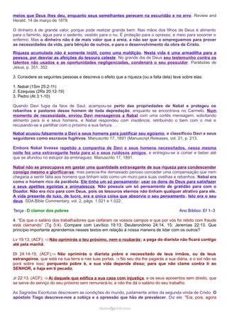 meios que Deus lhes deu, enquanto seus semelhantes perecem na escuridão e no erro. Review and 
Herald, 14 de março de 1878. 
O dinheiro é de grande valor, porque pode realizar grande bem. Nas mãos dos filhos de Deus é alimento 
para o faminto, água para o sedento, vestido para o nu. É proteção para o opresso, e meio para socorrer o 
enfermo. Mas o dinheiro não é de mais valor que a areia, a não ser que o empreguemos para prover 
as necessidades da vida, para bênção de outros, e para o desenvolvimento da obra de Cristo. 
Riqueza acumulada não é somente inútil, como uma maldição. Nesta vida é uma armadilha para a 
pessoa, por desviar as afeições do tesouro celeste. No grande dia de Deus seu testemunho contra os 
talentos não usados e as oportunidades negligenciadas, condenará o seu possuidor. Parábolas de 
Jesus, p. 351, 352. 
3. Considere as seguintes pessoas e descreva o efeito que a riqueza (ou a falta dela) teve sobre elas: 
1. Nabal (1Sm 25:2-11) 
2. Ezequias (2Rs 20:12-19) 
3. Pedro (At 3:1-10) 
Quando Davi fugia da face de Saul, acampou-se perto das propriedades de Nabal e protegeu os 
rebanhos e pastores desse homem de toda depredação, enquanto se encontrava no Carmelo. Num 
momento de necessidade, enviou Davi mensageiros a Nabal com uma cortês mensagem, solicitando 
alimento para si e seus homens, e Nabal respondeu com insolência, retribuindo o bem com o mal e 
recusando-se a partilhar com o próximo a sua fartura. … 
Nabal acusou falsamente a Davi e seus homens para justificar seu egoísmo, e classificou Davi e seus 
seguidores como escravos fugitivos. Manuscrito 17, 1891 (Manuscript Releases, vol. 21, p. 213. 
Embora Nabal tivesse repelido a companhia de Davi e seus homens necessitados, nessa mesma 
noite fez uma extravagante festa para si e seus ruidosos amigos, e entregou-se a comer e beber até 
que se afundou no estupor da embriaguez. Manuscrito 17, 1891. 
Nabal não se preocupava em gastar uma quantidade extravagante de sua riqueza para condescender 
consigo mesmo e glorificar-se; mas parecia-lhe demasiado penoso conceder uma compensação que nem 
chegaria a sentir falta aos homens que tinham sido como um muro para suas ovelhas e rebanhos. Nabal era 
como o homem rico da parábola. Ele tinha um só pensamento: usar os dons de Deus para satisfazer 
a seus apetites egoístas e animalescos. Não possuía um só pensamento de gratidão para com o 
Doador. Não era rico para com Deus, pois os tesouros eternos não tinham qualquer atrativo para ele. 
A vida presente de luxo, de lucro, era a única coisa que absorvia o seu pensamento. Isto era o seu 
deus. SDA Bible Commentary, vol. 2, págs. 1.021 e 1.022. 
Terça - O clamor dos pobres Ano Bíblico: Ef 1–3 
4. “Eis que o salário dos trabalhadores que ceifaram os vossos campos e que por vós foi retido com fraude 
está clamando” (Tg 5:4). Compare com Levítico 19:13; Deuteronômio 24:14, 15; Jeremias 22:13. Que 
princípio importante aprendemos nesses textos em relação à nossa maneira de lidar com os outros? 
Lv 19:13, (ACF); 13 Não oprimirás o teu próximo, nem o roubarás; a paga do diarista não ficará contigo 
até pela manhã. 
Dt 24:14-15, (ACF);14 Não oprimirás o diarista pobre e necessitado de teus irmãos, ou de teus 
estrangeiros, que está na tua terra e nas tuas portas. 15 No seu dia lhe pagarás a sua diária, e o sol não se 
porá sobre isso; porquanto pobre é, e sua vida depende disso; para que não clame contra ti ao 
SENHOR, e haja em ti pecado. 
Jr 22:13, (ACF); 13 Ai daquele que edifica a sua casa com injustiça, e os seus aposentos sem direito, que 
se serve do serviço do seu próximo sem remunerá-lo, e não lhe dá o salário do seu trabalho. 
As Sagradas Escrituras descrevem as condições do mundo, justamente antes da segunda vinda de Cristo. O 
apóstolo Tiago descreve-nos a cobiça e a opressão que hão de prevalecer. Diz ele: "Eia, pois, agora 
rraammooss@@aaddvviirr..ccoomm 
 