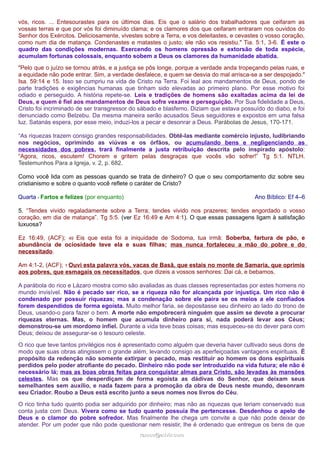 vós, ricos. ... Entesourastes para os últimos dias. Eis que o salário dos trabalhadores que ceifaram as 
vossas terras e que por vós foi diminuído clama; e os clamores dos que ceifaram entraram nos ouvidos do 
Senhor dos Exércitos. Deliciosamente, vivestes sobre a Terra, e vos deleitastes, e cevastes o vosso coração, 
como num dia de matança. Condenastes e matastes o justo; ele não vos resistiu." Tia. 5:1, 3-6. É este o 
quadro das condições modernas. Exercendo os homens opressão e extorsão de toda espécie, 
acumulam fortunas colossais, enquanto sobem a Deus os clamores da humanidade abatida. 
"Pelo que o juízo se tornou atrás, e a justiça se pôs longe, porque a verdade anda tropeçando pelas ruas, e 
a equidade não pode entrar. Sim, a verdade desfalece, e quem se desvia do mal arrisca-se a ser despojado." 
Isa. 59:14 e 15. Isso se cumpriu na vida de Cristo na Terra. Foi leal aos mandamentos de Deus, pondo de 
parte tradições e exigências humanas que tinham sido elevadas ao primeiro plano. Por esse motivo foi 
odiado e perseguido. A história repete-se. Leis e tradições de homens são exaltadas acima da lei de 
Deus, e quem é fiel aos mandamentos de Deus sofre vexame e perseguição. Por Sua fidelidade a Deus, 
Cristo foi incriminado de ser transgressor do sábado e blasfemo. Diziam que estava possuído do diabo, e foi 
denunciado como Belzebu. Da mesma maneira serão acusados Seus seguidores e expostos em uma falsa 
luz. Satanás espera, por esse meio, induzi-los a pecar e desonrar a Deus. Parábolas de Jesus, 170-171. 
“As riquezas trazem consigo grandes responsabilidades. Obtê-las mediante comércio injusto, ludibriando 
nos negócios, oprimindo as viúvas e os órfãos, ou acumulando bens e negligenciando as 
necessidades dos pobres, trará finalmente a justa retribuição descrita pelo inspirado apóstolo: 
“Agora, ricos, escutem! Chorem e gritem pelas desgraças que vocês vão sofrer!” Tg 5:1. NTLH. 
Testemunhos Para a Igreja, v. 2, p. 682. 
Como você lida com as pessoas quando se trata de dinheiro? O que o seu comportamento diz sobre seu 
cristianismo e sobre o quanto você reflete o caráter de Cristo? 
Quarta - Fartos e felizes (por enquanto) Ano Bíblico: Ef 4–6 
5. “Tendes vivido regaladamente sobre a Terra; tendes vivido nos prazeres; tendes engordado o vosso 
coração, em dia de matança”. Tg 5:5. (ver Ez 16:49 e Am 4:1). O que essas passagens ligam à satisfação 
luxuosa? 
Ez 16:49, (ACF); 49 Eis que esta foi a iniquidade de Sodoma, tua irmã: Soberba, fartura de pão, e 
abundância de ociosidade teve ela e suas filhas; mas nunca fortaleceu a mão do pobre e do 
necessitado. 
Am 4:1-2, (ACF); 1 Ouvi esta palavra vós, vacas de Basã, que estais no monte de Samaria, que oprimis 
aos pobres, que esmagais os necessitados, que dizeis a vossos senhores: Dai cá, e bebamos. 
A parábola do rico e Lázaro mostra como são avaliadas as duas classes representadas por estes homens no 
mundo invisível. Não é pecado ser rico, se a riqueza não for alcançada por injustiça. Um rico não é 
condenado por possuir riquezas; mas a condenação sobre ele paira se os meios a ele confiados 
forem despendidos de forma egoísta. Muito melhor faria, se depositasse seu dinheiro ao lado do trono de 
Deus, usando-o para fazer o bem. A morte não empobrecerá ninguém que assim se devote a procurar 
riquezas eternas. Mas, o homem que acumula dinheiro para si, nada poderá levar aos Céus; 
demonstrou-se um mordomo infiel. Durante a vida teve boas coisas; mas esqueceu-se do dever para com 
Deus; deixou de assegurar-se o tesouro celeste. 
O rico que teve tantos privilégios nos é apresentado como alguém que deveria haver cultivado seus dons de 
modo que suas obras atingissem o grande além, levando consigo as aperfeiçoadas vantagens espirituais. É 
propósito da redenção não somente extirpar o pecado, mas restituir ao homem os dons espirituais 
perdidos pelo poder atrofiante do pecado. Dinheiro não pode ser introduzido na vida futura; ele não é 
necessário lá; mas as boas obras feitas para conquistar almas para Cristo, são levadas às mansões 
celestes. Mas os que desperdiçam de forma egoísta as dádivas do Senhor, que deixam seus 
semelhantes sem auxílio, e nada fazem para a promoção da obra de Deus neste mundo, desonram 
seu Criador. Roubo a Deus está escrito junto a seus nomes nos livros do Céu. 
O rico tinha tudo quanto podia ser adquirido por dinheiro; mas não as riquezas que teriam conservado sua 
conta justa com Deus. Vivera como se tudo quanto possuía lhe pertencesse. Desdenhou o apelo de 
Deus e o clamor do pobre sofredor. Mas finalmente lhe chega um convite a que não pode deixar de 
atender. Por um poder que não pode questionar nem resistir, lhe é ordenado que entregue os bens de que 
rraammooss@@aaddvviirr..ccoomm 
 