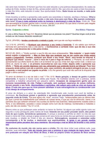 não será mais mordomo. O homem que fora rico está reduzido a uma pobreza desesperadora. As vestes da 
justiça de Cristo, tecidas no tear do Céu, jamais podem cobri-lo. Ele, que uma vez usara a mais rica púrpura, 
o mais fino linho, está reduzido à nudez. Sua oportunidade findou. Nada trouxe ao mundo, e nada pode 
levar dele. 
Cristo levantou a cortina e apresentou este quadro aos sacerdotes e maiorais, escribas e fariseus. Olhai-o 
vós que sois ricos nos bens deste mundo, e não sois ricos para com Deus. Não quereis contemplar 
esta cena? O que é mais estimável entre os homens é abominável à vista de Deus. Cristo diz: "Pois 
que aproveitaria ao homem ganhar todo o mundo e perder a sua alma? Ou que daria o homem pelo resgate 
da sua alma?" Mar. 8:36 e 37. Parábolas de Jesus, 266-267. 
Quinta - Culpando a vítima Ano Bíblico: Filipenses 
6. Leia a última frase de Tiago 5:6. Devemos deixar que as pessoas nos pisem? Quantas brigas você já teria 
evitado se não tivesse oferecido resistência? 
Tg 5:6, (JFA-RA); 6 tendes condenado e matado o justo, sem que ele vos faça resistência. 
1Jo 3:15-16, (JFA-RC); 15 Qualquer que aborrece a seu irmão é homicida. E vós sabeis que nenhum 
homicida tem permanente nele a vida eterna. 16 Conhecemos a caridade nisto: que ele deu a sua vida 
por nós, e nós devemos dar a vida pelos irmãos. 
Mt 5:21-26, (NVI); 21 "Vocês ouviram o que foi dito aos seus antepassados: ‘Não matarás’, e ‘quem matar 
estará sujeito a julgamento’. 22 Mas eu lhes digo que qualquer que se irar contra seu irmão estará 
sujeito a julgamento. Também, qualquer que disser a seu irmão: ‘Racá’, será levado ao tribunal. E 
qualquer que disser: ‘Louco! ’, corre o risco de ir para o fogo do inferno. 23 "Portanto, se você estiver 
apresentando sua oferta diante do altar e ali se lembrar de que seu irmão tem algo contra você, 24 deixe sua 
oferta ali, diante do altar, e vá primeiro reconciliar-se com seu irmão; depois volte e apresente sua 
oferta. 25 "Entre em acordo depressa com seu adversário que pretende levá-lo ao tribunal. Faça isso 
enquanto ainda estiver com ele a caminho, pois, caso contrário, ele poderá entregá-lo ao juiz, e o juiz 
ao guarda, e você poderá ser jogado na prisão. 26 Eu lhe garanto que você não sairá de lá enquanto não 
pagar o último centavo". 
"O amor do dinheiro é a raiz de todo o mal." I Tim. 6:10. Nesta geração, o desejo de ganho é paixão 
absorvente. A riqueza é muitas vezes obtida pela fraude. Há multidões lutando com a pobreza, sendo 
compelidos a trabalhar arduamente por pequeno salário, incapazes de assegurarem ganho para as 
menores necessidades da vida. Fadiga e privação, sem qualquer esperança de coisas melhores, 
tornam pesado o seu fardo. Atormentados e oprimidos, não sabem para onde se virar em busca de 
alívio. E tudo isto para que os ricos possam satisfazer a suas extravagâncias ou condescender com 
o seu desejo de enriquecimento. 
O amor do dinheiro e o amor da ostentação têm transformado este mundo num covil de ladrões e 
criminosos. As Escrituras pintam a ganância e opressão que prevalecerão precisamente antes da 
segunda vinda de Cristo. "Eia pois agora vós, ricos", escreve Tiago, "entesourastes para os últimos dias. 
Eis que o jornal dos trabalhadores que ceifaram as vossas terras, e que por vós foi diminuído, clama; e os 
clamores dos que ceifaram entraram nos ouvidos do Senhor dos Exércitos. Deliciosamente vivestes sobre a 
Terra, e vos deleitastes; cevastes o vosso coração como num dia de matança. Condenastes e matastes o 
justo; ele não vos resistiu." Tia. 5:1 e 3-6. 
Mesmo entre os que professam estar andando no temor do Senhor, há alguns que estão agindo outra vez 
segundo o curso perseguido pelos nobres de Israel. Estando em seu poder proceder assim, eles pedem 
mais do que é justo, tornando-se opressores. E porque a avareza e perfídia se vêem na vida dos que 
levam o nome de Cristo, porque a igreja conserva em seus livros os nomes dos que ganharam suas posses 
pela injustiça, a religião de Cristo é tida em desonra. Extravagância, excessos e extorsões estão 
corrompendo a fé de muitos, e destruindo sua espiritualidade. A igreja é em grande medida 
responsável pelos pecados dos seus membros. Ela encoraja o mal se deixa de levantar a voz contra 
isto. 
Os costumes do mundo não são norma para o cristão. Ele não deve imitar suas práticas sutis, suas 
astúcias, suas extorsões. Todo ato injusto para com o próximo é uma violação da regra áurea. Cada 
erro praticado em relação aos filhos de Deus, é feito ao próprio Cristo na pessoa de Seus santos. 
rraammooss@@aaddvviirr..ccoomm 
 