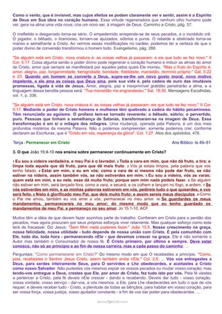 Como o vento, que é invisível, mas cujos efeitos se podem claramente ver e sentir, assim é o Espírito
de Deus em Sua obra no coração humano. Essa virtude regeneradora que nenhum olho humano pode
ver, gera na alma uma vida nova; cria um novo ser, à imagem de Deus. Caminho a Cristo, pág. 57.
O irrefletido e desgarrado torna-se sério. O empedernido arrepende-se de seus pecados, e o incrédulo crê.
O jogador, o bêbado, o licencioso, tornam-se ajuizados, sóbrios e puros. O rebelde e obstinado torna-se
manso e semelhante a Cristo. Ao vermos essas modificações no caráter, podemos ter a certeza de que o
poder divino de conversão transformou o homem todo. Evangelismo, pág. 288.
"Se alguém está em Cristo, nova criatura é: as coisas velhas já passaram; e eis que tudo se fez novo." II
Cor. 5:17. Coisa alguma senão o poder divino pode regenerar o coração humano e imbuir as almas do amor
de Cristo, amor que sempre se manifestará por aqueles pelos quais Ele morreu. "Mas o fruto do Espírito é:
amor, alegria, paz, longanimidade, benignidade, bondade, fidelidade, mansidão, domínio próprio." Gál. 5:22
e 23. Quando um homem se converte a Deus, supre-se-lhe um novo gosto moral, novo motivo
impelente, e ele ama as coisas que Deus ama, pois sua vida é, pela cadeia de ouro das imutáveis
promessas, ligada à vida de Jesus. Amor, alegria, paz e inexprimível gratidão penetrarão a alma, e a
linguagem dessa bendita pessoa será: "Tua mansidão me engrandeceu." Sal. 18:35. Mensagens Escolhidas,
vol. 1, p. 336.
"Se alguém está em Cristo, nova criatura é: as coisas velhas já passaram; eis que tudo se fez novo." II Cor.
5:17. Mediante o poder de Cristo homens e mulheres têm quebrado a cadeia do hábito pecaminoso.
Têm renunciado ao egoísmo. O profano tem-se tornado reverente; o bêbado, sóbrio; o pervertido,
puro. Pessoas que tinham a semelhança de Satanás, transformaram-se na imagem de Deus. Essa
transformação é em si o milagre dos milagres. Uma mudança, operada pela Palavra, é um dos mais
profundos mistérios da mesma Palavra. Não o podemos compreender; somente podemos crer, conforme
declaram as Escrituras, que é "Cristo em vós, esperança da glória". Col. 1:27. Atos dos apóstolos, 476.
Terça - Permanecer em Cristo Ano Bíblico: Is 49–51
3. O que João 15:4-10 nos ensina sobre permanecer continuamente em Cristo?
1 Eu sou a videira verdadeira, e meu Pai é o lavrador. 2 Toda a vara em mim, que não dá fruto, a tira; e
limpa toda aquela que dá fruto, para que dê mais fruto. 3 Vós já estais limpos, pela palavra que vos
tenho falado. 4 Estai em mim, e eu em vós; como a vara de si mesma não pode dar fruto, se não
estiver na videira, assim também vós, se não estiverdes em mim. 5 Eu sou a videira, vós as varas;
quem está em mim, e eu nele, esse dá muito fruto; porque sem mim nada podeis fazer. 6 Se alguém
não estiver em mim, será lançado fora, como a vara, e secará; e os colhem e lançam no fogo, e ardem. 7 Se
vós estiverdes em mim, e as minhas palavras estiverem em vós, pedireis tudo o que quiserdes, e vos
será feito. 8 Nisto é glorificado meu Pai, que deis muito fruto; e assim sereis meus discípulos. 9 Como
o Pai me amou, também eu vos amei a vós; permanecei no meu amor. 10 Se guardardes os meus
mandamentos, permanecereis no meu amor; do mesmo modo que eu tenho guardado os
mandamentos de meu Pai, e permaneço no seu amor. Jo 15:1-10, ACF
Muitos têm a idéia de que devem fazer sozinhos parte do trabalho. Confiaram em Cristo para o perdão dos
pecados, mas agora procuram por seus próprios esforços viver retamente. Mas qualquer esforço como este
terá de fracassar. Diz Jesus: "Sem Mim nada podereis fazer." João 15:5. Nosso crescimento na graça,
nossa felicidade, nossa utilidade - tudo depende de nossa união com Cristo. É pela comunhão com
Ele, todo dia, toda hora - permanecendo nEle - que devemos crescer na graça. Ele é não somente o
Autor mas também o Consumador de nossa fé. É Cristo primeiro, por último e sempre. Deve estar
conosco, não só ao princípio e ao fim de nossa carreira, mas a cada passo do caminho. …
Perguntais: "Como permanecerei em Cristo?" Do mesmo modo em que O recebestes a princípio. "Como,
pois, recebestes o Senhor Jesus Cristo, assim também andai nEle." Col. 2:6. ... Vós vos entregastes a
Deus, para serdes inteiramente Seus, para O servirdes e Lhe obedecerdes, e aceitastes a Cristo
como vosso Salvador. Não pudestes vós mesmos expiar os vossos pecados ou mudar vosso coração; mas
tendo-vos entregue a Deus, crestes que Ele, por amor de Cristo, fez tudo isto por vós. Pela fé viestes
a pertencer a Cristo, pela fé deveis nEle crescer - dando e recebendo. Deveis dar tudo - vosso coração,
vossa vontade, vosso serviço - dar-vos, a vós mesmos, a Ele, para Lhe obedecerdes em tudo o que de vós
requer; e deveis receber tudo - Cristo, a plenitude de todas as bênçãos, para habitar em vosso coração, para
ser vossa força, vossa justiça, vosso ajudador constante - a fim de vos dar poder para obedecerdes. ...
ramos@advir.comramos@advir.com
 