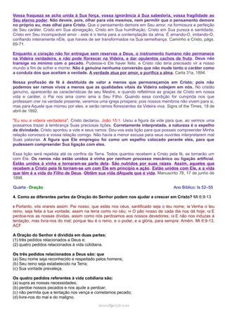 Vossa fraqueza se acha unida à Sua força, vossa ignorância à Sua sabedoria, vossa fragilidade ao
Seu eterno poder. Não deveis, pois, olhar para vós mesmos, nem permitir que o pensamento demore
no próprio eu, mas olhai para Cristo. Que o pensamento demore em Seu amor, na formosura e perfeição
de Seu caráter. Cristo em Sua abnegação, Cristo em Sua humilhação, Cristo em Sua pureza e santidade,
Cristo em Seu incomparável amor - este é o tema para a contemplação da alma. É amando-O, imitando-O,
confiando inteiramente nEle, que haveis de ser transformados na Sua semelhança. Caminho a Cristo, págs.
69-71.
Enquanto o coração não for entregue sem reservas a Deus, o instrumento humano não permanece
na Videira verdadeira, e não pode florescer na Videira, e dar opulentos cachos de fruto. Deus não
transige no mínimo com o pecado. Pudesse-o Ele haver feito, e Cristo não teria precisado vir a nosso
mundo a fim de sofrer e morrer. Não é genuína nenhuma conversão que não mude tanto o caráter como
a conduta dos que aceitam a verdade. A verdade atua por amor, e purifica a alma. Carta 31a, 1894.
Nossa profissão de fé é destituída de valor a menos que permaneçamos em Cristo; pois não
podemos ser ramos vivos a menos que as qualidades vitais da Videira sobejem em nós. No cristão
genuíno, aparecerão as características de seu Mestre, e quando refletimos as graças de Cristo em nossa
vida e caráter, o Pai nos ama como ama a Seu Filho. Quando essa condição for cumprida nos que
professam crer na verdade presente, veremos uma igreja próspera; pois nossos membros não vivem para si,
mas para Aquele que morreu por eles, e serão ramos florescentes da Videira viva. Signs of the Times, 18 de
abril de 1892.
"Eu sou a videira verdadeira", Cristo declarou. João 15:1. Usou a figura da vide para que, ao vermos uma
possamos trazer à lembrança Suas preciosas lições. Corretamente interpretada, a natureza é o espelho
da divindade. Cristo apontou a vide e seus ramos: Dou-vos esta lição para que possais compreender Minha
relação convosco e vossa relação comigo. Não havia a menor escusa para seus ouvintes interpretarem mal
Suas palavras. A figura que Ele empregou foi como um espelho colocado perante eles, para que
pudessem compreender Sua ligação com eles.
Essa lição será repetida até os confins da Terra. Todos quantos recebem a Cristo pela fé, se tornarão um
com Ele. Os ramos não estão unidos à vinha por nenhum processo mecânico ou ligação artificial.
Estão unidos à vinha e tornaram-se parte dela. São nutridos por suas raízes. Assim, aqueles que
recebem a Cristo pela fé tornam-se um com Ele em princípio e ação. Estão unidos com Ele, e a vida
que têm é a vida do Filho de Deus. Obtêm sua vida dAquele que é vida. Manuscrito 78, 17 de junho de
1898.
Quarta - Oração Ano Bíblico: Is 52–55
4. Como as diferentes partes da Oração do Senhor podem nos ajudar a crescer em Cristo? Mt 6:9-13
9 Portanto, vós orareis assim: Pai nosso, que estás nos céus, santificado seja o teu nome; 10 Venha o teu
reino, seja feita a tua vontade, assim na terra como no céu; 11 O pão nosso de cada dia nos dá hoje; 12 E
perdoa-nos as nossas dívidas, assim como nós perdoamos aos nossos devedores; 13 E não nos induzas à
tentação; mas livra-nos do mal; porque teu é o reino, e o poder, e a glória, para sempre. Amém. Mt 6:9-13,
ACF
A Oração do Senhor é dividida em duas partes:
(1) três pedidos relacionados a Deus e;
(2) quatro pedidos relacionados à vida cotidiana.
Os três pedidos relacionados a Deus são: que
(a) Seu nome seja reconhecido e respeitado pelos homens;
(b) Seu reino seja estabelecido na Terra;
(c) Sua vontade prevaleça.
Os quatro pedidos referentes à vida cotidiana são:
(a) supra as nossas necessidades;
(b) perdoe nossos pecados e nos ajude a perdoar;
(c) não permita que a tentação nos vença e cometamos pecado;
(d) livre-nos do mal e do maligno.
ramos@advir.comramos@advir.com
 