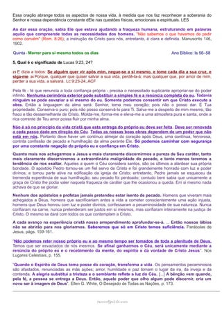 Essa oração abrange todos os aspectos de nossa vida, à medida que nos faz reconhecer a soberania do
Senhor e nossa dependência constante dEle nas questões físicas, emocionais e espirituais. LES
Ao dar essa oração, sabia Ele que estava ajudando a fraqueza humana, estruturando em palavras
aquilo que compreende todas as necessidades dos homens. "Não sabemos o que havemos de pedir
como convém" (Rom. 8:26); a instrução de Cristo para nós, entretanto, é clara e definida. Manuscrito 146,
1902.
Quinta - Morrer para si mesmo todos os dias Ano Bíblico: Is 56–58
5. Qual é o significado de Lucas 9:23, 24?
23 E dizia a todos: Se alguém quer vir após mim, negue-se a si mesmo, e tome cada dia a sua cruz, e
siga-me. 24 Porque, qualquer que quiser salvar a sua vida, perdê-la-á; mas qualquer que, por amor de mim,
perder a sua vida, a salvará. Lc 9:23-24, ACF
Pela fé - fé que renuncia a toda confiança própria - precisa o necessitado suplicante apropriar-se do poder
infinito. Nenhuma cerimônia exterior pode substituir a simples fé e a renúncia completa do eu. Todavia
ninguém se pode esvaziar a si mesmo do eu. Somente podemos consentir em que Cristo execute a
obra. Então a linguagem da alma será: Senhor, toma meu coração; pois não o posso dar. É Tua
propriedade. Conserva-o puro; pois não posso conservá-lo para Ti. Salva-me a despeito de mim mesmo, tão
fraco e tão dessemelhante de Cristo. Molda-me, forma-me e eleva-me a uma atmosfera pura e santa, onde a
rica corrente de Teu amor possa fluir por minha alma.
Não é só no princípio da vida cristã que esta entrega do próprio eu deve ser feita. Deve ser renovada
a cada passo dado em direção do Céu. Todas as nossas boas obras dependem de um poder que não
está em nós. Portanto deve haver um contínuo almejar do coração após Deus, uma contínua, fervorosa,
contrita confissão de pecado e humilhação da alma perante Ele. Só podemos caminhar com segurança
por uma constante negação do próprio eu e confiança em Cristo.
Quanto mais nos achegarmos a Jesus e mais claramente discernirmos a pureza de Seu caráter, tanto
mais claramente discerniremos a extraordinária malignidade do pecado, e tanto menos teremos a
tendência de nos exaltar. Aqueles a quem o Céu considera santos, são os últimos a alardear sua própria
bondade. O apóstolo Pedro tornou-se um fiel servo de Cristo e foi grandemente honrado com luz e poder
divinos; e tomou parte ativa na edificação da igreja de Cristo; entretanto, Pedro jamais se esqueceu da
tremenda experiência de sua humilhação; seu pecado foi perdoado; contudo bem sabia que unicamente a
graça de Cristo lhe podia valer naquela fraqueza de caráter que lhe ocasionou a queda. Em si mesmo nada
achava de que se gloriar.
Nenhum dos apóstolos e profetas jamais pretendeu estar isento de pecado. Homens que viveram mais
achegados a Deus, homens que sacrificariam antes a vida a cometer conscientemente uma ação injusta,
homens que Deus honrou com luz e poder divinos, confessaram a pecaminosidade de sua natureza. Nunca
confiaram na carne, nunca pretenderam ser justos em si mesmos, mas confiaram inteiramente na justiça de
Cristo. O mesmo se dará com todos os que contemplam a Cristo.
A cada avanço na experiência cristã nosso arrependimento aprofundar-se-á. ... Então nossos lábios
não se abrirão para nos gloriarmos. Saberemos que só em Cristo temos suficiência. Parábolas de
Jesus, págs. 159-161.
“Não podemos reter nosso próprio eu e ao mesmo tempo ser tomados de toda a plenitude de Deus.
Temos que ser esvaziados de nós mesmos. Se afinal ganharmos o Céu, será unicamente mediante a
renúncia do próprio eu e o recebimento da mente, do espírito e da vontade de Cristo Jesus”. Nos
Lugares Celestiais, p. 155.
“Quando o Espírito de Deus toma posse do coração, transforma a vida. Os pensamentos pecaminosos
são afastados, renunciadas as más ações; amor, humildade e paz tomam o lugar da ira, da inveja e da
contenda. A alegria substitui a tristeza e o semblante reflete a luz do Céu. [...] A bênção vem quando,
pela fé, a pessoa se entrega a Deus. Então, aquele poder que olho algum pode discernir, cria um
novo ser à imagem de Deus”. Ellen G. White, O Desejado de Todas as Nações, p. 173.
ramos@advir.comramos@advir.com
 