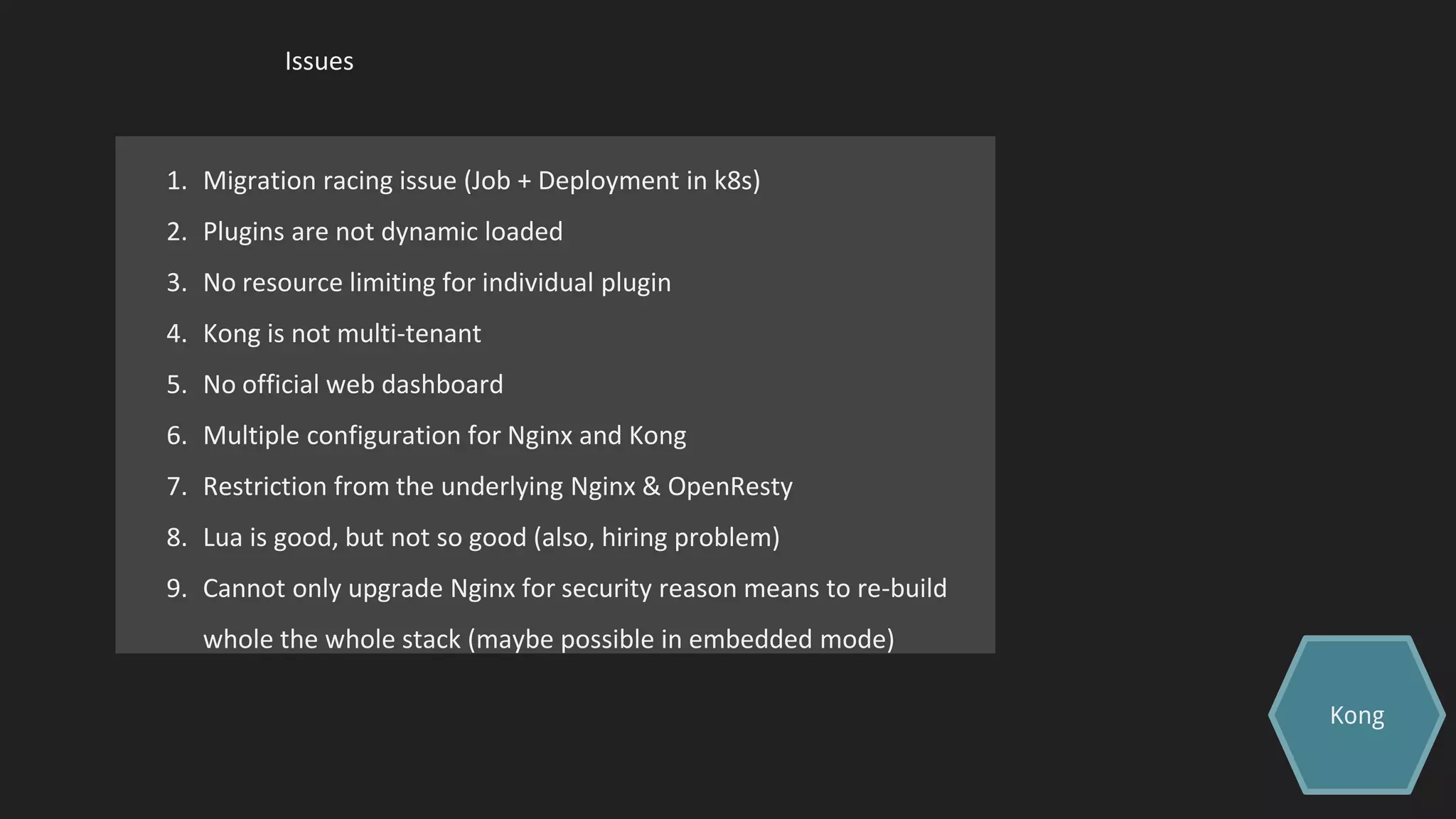 Issues
1. Migration racing issue (Job + Deployment in k8s)
2. Plugins are not dynamic loaded
3. No resource limiting for individual plugin
4. Kong is not multi-tenant
5. No official web dashboard
6. Multiple configuration for Nginx and Kong
7. Restriction from the underlying Nginx & OpenResty
8. Lua is good, but not so good (also, hiring problem)
9. Cannot only upgrade Nginx for security reason means to re-build
whole the whole stack (maybe possible in embedded mode)
Kong
 