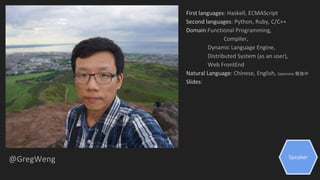 Speaker
@GregWeng
First languages: Haskell, ECMAScript
Second languages: Python, Ruby, C/C++
Domain:Functional Programming,
Compiler,
Dynamic Language Engine,
Distributed System (as an user),
Web FrontEnd
Natural Language: Chinese, English, Japanese 勉強中
Slides:
 