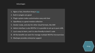 Advantages
1. Nginx is fast, therefore Kong is fast
2. Built-in plugins are good
3. Plugin system make customisation easy and clear
4. OpenResty is a great module collection
5. Docker ready, and also for other cloud formats, like AMI
6. Admin interface is also RESTful: it is possible to set up in pure cURL
7. Lua is easy to learn, and it is also friendly to bind C code
8. All the benefits we want for manage multiple RESTful microservices
9. Mashape provides enterprise support
Kong
 