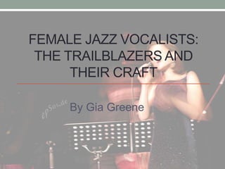 FEMALE JAZZ VOCALISTS:
THE TRAILBLAZERS AND
THEIR CRAFT
By Gia Greene
 