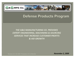THE G&G MANUFACTURING CO. PROVIDES 
       EXPERT ENGINEERING, MACHINING & SOURCING 
        SERVICES THAT INCREASE CUSTOMER PROFITS 
                     & AID GROWTH 




Revision A2, Q4 2009 Proprietary & Confidential   November 2, 2009 
 
