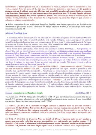 responderam: O Senhor precisa dele. 35 E trouxeram-no a Jesus; e, lançando sobre o jumentinho as suas
vestes, puseram Jesus em cima. 36 E, indo ele, estendiam no caminho as suas vestes. 37 E, quando já
chegava perto da descida do monte das Oliveiras, toda a multidão dos discípulos, regozijando-se, começou
a dar louvores a Deus em alta voz, por todas as maravilhas que tinham visto, 38 dizendo: Bendito o Rei que
vem em nome do Senhor! Paz no céu e glória nas alturas! 39 E disseram-lhe dentre a multidão alguns dos
fariseus: Mestre, repreende os teus discípulos. 40 E, respondendo ele, disse-lhes: Digo-vos que, se estes se
calarem, as próprias pedras clamarão.
► Falsas expectativas levam a dolorosas decepções. Devido a suas falsas expectativas, os discípulos não
entenderam o que ocorreu na cruz. Temos que nos apegar à Palavra de Deus, e não deixar que falsas noções
moldem nossa mente. RS
A Entrada Triunfal de Jesus
A ocasião da entrada triunfal de Cristo em Jerusalém foi a mais bela estação do ano. O Monte das Oliveiras
estava acarpetado de verde e o arvoredo era belo, com variadas folhagens. Muitos, das regiões em torno de
Jerusalém, tinham vindo para a festa com o sincero desejo de ver a Jesus. O milagre culminante do Salvador,
ao ressuscitar Lázaro dentre os mortos, tivera um efeito maravilhoso sobre as mentes, e uma grande e
entusiástica multidão fora atraída ao lugar onde Jesus Se encontrava.
Já se passara meia tarde quando Jesus enviou Seus discípulos à aldeia de Betfagé. ... Pela primeira vez
durante Sua vida de ministério Jesus consentiu em cavalgar, e os discípulos interpretaram essa mudança
como uma indicação de que Ele estava para manifestar Seu poder e autoridade reais, assumindo Sua posição
no trono de Davi. Alegremente executaram a comissão. Encontraram o jumentinho como Jesus dissera. ...
Quando Ele Se sentou no jumentinho, atroaram nos ares aclamações de louvor e triunfo. ... Ele não apresenta
sinal exterior de realeza. Não enverga trajes de gala nem é seguido por um cortejo de homens armados. Em
vez disso, é rodeado por um grupo levado ao ponto mais alto da emoção. Não podem reprimir a alegre
sensação de expectativa que lhes anima o coração. ...
O brado ecoa da montanha e do vale: "Hosana ao Filho de Davi!... Hosana nas maiores alturas!" "Bendito o
que vem em nome do Senhor!" Mat. 21:9. ... Aqueles que haviam sido cegos... foram os primeiros a abrir
caminho para aquela maravilhosa procissão. ... Aquele que Ele ressuscitara dos mortos conduz o animal que
Jesus monta. Os outrora surdos e mudos, com ouvidos abertos e línguas desimpedidas, ajudam a avolumar as
alegres hosanas. Os coxos, com passos saltitantes e coração agradecido, são os mais ativos em quebrar os
ramos de palmeira e espalhá-los pelo caminho como seu tributo em homenagem Àquele que é poderoso para
curar. O leproso, que ouvira a terrível palavra do sacerdote - "Imundo" - ... ali está. A viúva e o órfão estão ali
para contar de Suas poderosas obras. Os mortos ressuscitados ali estão. Suas línguas, já paralisadas pelo poder
de Satanás, participam agora do cântico de regozijo. ... O endemoninhado está ali, não para ter agora palavras
arrancadas dos seus lábios pelo poder de Satanás. ... No cimo do Olivete a procissão se detém. Manuscrito
128, 1899.
Segunda - Jerusalém: a purificação do templo Ano Bíblico: Sl 1–9
● 2. Leia Lucas 19:45-48; Mateus 21:12-17; Marcos 11:15-19. Que importantes lições podemos tirar do que
Jesus fez? O que esses relatos dizem a nós, tanto individualmente quanto como membros de uma comunidade
que, de certa forma, funciona como o templo (ver Ef 2:21)?
Lc 19:45-48, (JFA-RC); 45 E, entrando no templo, começou a expulsar todos os que nele vendiam e
compravam, 46 dizendo-lhes: Está escrito: A minha casa é casa de oração; mas vós fizestes dela covil de
salteadores. 47 E todos os dias ensinava no templo; mas os principais dos sacerdotes, e os escribas, e os
principais do povo procuravam matá-lo 48 e não achavam meio de o fazer, porque todo o povo pendia para
ele, escutando-o.
Mt 21:12-17, (JFA-RC); 12 E entrou Jesus no templo de Deus, e expulsou todos os que vendiam e
compravam no templo, e derribou as mesas dos cambistas e as cadeiras dos que vendiam pombas. 13 E
disse-lhes: Está escrito: A minha casa será chamada casa de oração. Mas vós a tendes convertido em covil
de ladrões. 14 E foram ter com ele ao templo cegos e coxos, e curou-os. 15 Vendo, então, os principais dos
Pedidos, Dúvidas, Críticas, Sugestões:Pedidos, Dúvidas, Críticas, Sugestões: Gerson G. Ramos.Gerson G. Ramos. e-mail:e-mail: ramos@advir.comramos@advir.com
 
