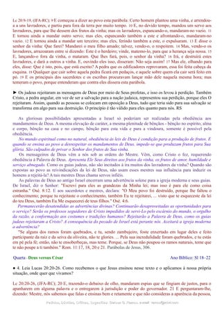 Lc 20:9-19, (JFA-RC); 9 E começou a dizer ao povo esta parábola: Certo homem plantou uma vinha, e arrendou-
a a uns lavradores, e partiu para fora da terra por muito tempo. 10 E, no devido tempo, mandou um servo aos
lavradores, para que lhe dessem dos frutos da vinha; mas os lavradores, espancando-o, mandaram-no vazio. 11
E tornou ainda a mandar outro servo; mas eles, espancando também a este e afrontando-o, mandaram-no
vazio. 12 E tornou ainda a mandar um terceiro; mas eles, ferindo também a este, o expulsaram. 13 E disse o
senhor da vinha: Que farei? Mandarei o meu filho amado; talvez, vendo-o, o respeitem. 14 Mas, vendo-o os
lavradores, arrazoaram entre si dizendo: Este é o herdeiro; vinde, matemo-lo, para que a herança seja nossa. 15
E, lançando-o fora da vinha, o mataram. Que lhes fará, pois, o senhor da vinha? 16 Irá, e destruirá estes
lavradores, e dará a outros a vinha. E, ouvindo eles isso, disseram: Não seja assim! 17 Mas ele, olhando para
eles, disse: Que é isto, pois, que está escrito? A pedra que os edificadores reprovaram, essa foi feita cabeça da
esquina. 18 Qualquer que cair sobre aquela pedra ficará em pedaços, e aquele sobre quem ela cair será feito em
pó. 19 E os principais dos sacerdotes e os escribas procuravam lançar mão dele naquela mesma hora; mas
temeram o povo, porque entenderam que contra eles dissera esta parábola.
► Os judeus rejeitaram as mensagens de Deus por meio de Seus profetas, e isso os levou à perdição. Também
Cristo, a pedra angular, em vez de ser a salvação para a nação judaica, representou sua perdição, porque eles O
rejeitaram. Assim, quando as pessoas se colocam em oposição a Deus, tudo que teria sido para sua salvação se
transforma em algo para sua destruição. O princípio é tão válido para eles quanto para nós. RS
As gloriosas possibilidades apresentadas a Israel só poderiam ser realizadas pela obediência aos
mandamentos de Deus. A mesma elevação de caráter, a mesma plenitude de bênçãos - bênção no espírito, alma
e corpo, bênção na casa e no campo, bênção para esta vida e para a vindoura, somente é possível pela
obediência.
No mundo espiritual como no natural, obediência às leis de Deus é condição para a produção de frutos. E
quando se ensina ao povo a desrespeitar os mandamentos de Deus, impede-se que produzam frutos para Sua
glória. São culpados de privar o Senhor dos frutos de Sua vinha.
Os mensageiros de Deus vêm a nós sob as ordens do Mestre. Vêm, como Cristo o fez, requerendo
obediência à Palavra de Deus. Apresenta Ele Seus direitos aos frutos da vinha, os frutos de amor, humildade e
serviço abnegado. Como os guias judeus, não são incitados à ira muitos dos lavradores da vinha? Quando são
expostas ao povo as reivindicações da lei de Deus, não usam esses mestres sua influência para induzir os
homens a rejeitá-la? A tais mestres Deus chama servos infiéis.
As palavras de Deus ao antigo Israel encerram uma advertência solene para a igreja moderna e seus guias.
De Israel, diz o Senhor: "Escrevi para eles as grandezas da Minha lei; mas isso é para ele como coisa
estranha." Osé. 8:12. E aos sacerdotes e mestres, declara: "O Meu povo foi destruído, porque lhe faltou o
conhecimento; porque tu rejeitaste o conhecimento, também Eu te rejeitarei, ... visto que te esqueceste da lei
do teu Deus, também Eu Me esquecerei de teus filhos." Osé. 4:6.
Permanecerão desatendidas as advertências divinas? Continuarão desaproveitadas as oportunidades para
o serviço? Serão os professos seguidores de Cristo impedidos de servi-Lo pelo escárnio do mundo, o orgulho
da razão, a conformação aos costumes e tradições humanos? Rejeitarão a Palavra de Deus, como os guias
judeus rejeitaram a Cristo? A consequência do pecado de Israel está perante nós. Aceitará a igreja moderna
a advertência?
"Se alguns dos ramos foram quebrados, e tu, sendo zambujeiro, foste enxertado em lugar deles e feito
participante da raiz e da seiva da oliveira, não te glories. ... Pela sua incredulidade foram quebrados, e tu estás
em pé pela fé; então, não te ensoberbeças, mas teme. Porque, se Deus não poupou os ramos naturais, teme que
te não poupe a ti também." Rom. 11:17, 18, 20 e 21. Parábolas de Jesus, 306.
Quarta - Deus versus César Ano Bíblico: Sl 18–22
● 4. Leia Lucas 20:20-26. Como recebemos o que Jesus ensinou nesse texto e o aplicamos à nossa própria
situação, onde quer que vivamos?
Lc 20:20-26, (JFA-RC); 20 E, trazendo-o debaixo de olho, mandaram espias que se fingiam de justos, para o
apanharem em alguma palavra e o entregarem à jurisdição e poder do governador. 21 E perguntaram-lhe,
dizendo: Mestre, nós sabemos que falas e ensinas bem e retamente e que não consideras a aparência da pessoa,
Pedidos, Dúvidas, Críticas, Sugestões:Pedidos, Dúvidas, Críticas, Sugestões: Gerson G. Ramos.Gerson G. Ramos. e-mail:e-mail: ramos@advir.comramos@advir.com
 