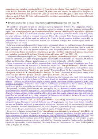 mas ensinas com verdade o caminho de Deus. 22 É-nos lícito dar tributo a César ou não? 23 E, entendendo ele
a sua astúcia, disse-lhes: Por que me tentais? 24 Mostrai-me uma moeda. De quem tem a imagem e a
inscrição? E, respondendo eles, disseram: De César. 25 Disse-lhes, então: Dai, pois, a César o que é de César e
a Deus, o que é de Deus. 26 E não puderam apanhá-lo em palavra alguma diante do povo; e, maravilhados da
sua resposta, calaram-se.
► Devemos estar sujeitos às leis da Terra, mas nossa primeira lealdade é para com Deus. RS
Os sacerdotes e príncipes ouviram em silêncio as incisivas repreensões de Cristo. Não Lhe podiam refutar as
acusações. Mas só ficaram ainda mais decididos a armar-Lhe ciladas; e com esse desígnio, enviaram-Lhe
espias, "que se fingissem justos, para O apanharem nalguma palavra, e O entregarem à jurisdição e poder do
presidente". Luc. 20:20. Não mandaram os velhos fariseus a quem Jesus encontrara muitas vezes, mas jovens,
que eram ardentes e zelosos, e os quais, pensavam, Cristo não conhecia. Estes foram acompanhados por
certos herodianos, que deviam ouvir as palavras de Cristo, a fim de poderem testificar contra Ele em
julgamento. Os fariseus e os herodianos haviam sido acérrimos inimigos, mas estavam agora unidos na
inimizade para com Cristo.
Os fariseus sempre se tinham sentido irritados com a cobrança do tributo por parte dos romanos. Sustentavam
que o pagamento do tributo era contrário à lei divina. Viram então ensejo de armar uma cilada a Jesus. Os
espias foram ter com Ele e, com aparente sinceridade, como desejando conhecer seu dever, disseram: "Mestre,
nós sabemos que falas e ensinas bem e retamente, e que não consideras a aparência da pessoa, mas ensinas
com verdade o caminho de Deus. É-nos lícito dar tributo a César ou não?" Luc. 20:21 e 22.
Houvessem sido sinceras as palavras: "Nós sabemos que falas e ensinas bem e retamente", e teriam sido uma
confissão admirável. Mas foram ditas para enganar; não obstante, seu testemunho era verdadeiro. Os fariseus
sabiam que Cristo dizia e falava o que era reto, e por seu próprio testemunho serão eles julgados.
Os que propunham a pergunta a Cristo, julgavam haver disfarçado suficientemente seu desígnio; mas Jesus
leu-lhes o coração como um livro aberto, e sondou-lhes a hipocrisia. "Por que Me tentais?" disse Ele; dando-
lhes assim, por mostrar que lhes lia o oculto intento, um sinal que não tinham pedido. Mais confusos ainda
ficaram quando acrescentou: "Mostrai-Me uma moeda." Trouxeram-Lha, e Ele lhes perguntou: "De quem tem
a imagem e a inscrição? E, respondendo eles, disseram: De César." Apontando a inscrição na moeda, disse
Jesus: "Dai pois a César o que é de César, e a Deus o que é de Deus." Luc. 20:23-25.
Os espias haviam esperado que Jesus respondesse diretamente à pergunta, de uma ou de outra maneira. Se
Ele dissesse: Não é lícito dar tributo a César, seria levado às autoridades romanas, e preso por incitar
rebelião. No caso de declarar lícito pagar o tributo, porém, intentavam acusá-Lo perante o povo como
contrário à lei divina. Sentiram-se então confusos e derrotados. Frustraram-se-lhes os planos. A maneira
sumária por que fora assentada a questão por eles proposta, deixou-os sem ter que dizer.
A resposta de Cristo não foi uma evasiva, mas uma réplica sincera. Segurando a moeda romana sobre que se
achavam inscritos o nome e a imagem de César, declarou que, uma vez que estavam vivendo sob a proteção
do poder romano, deviam prestar àquele poder o apoio que lhes exigia, enquanto isso não estivesse em
oposição a um mais elevado dever. Mas, conquanto pacificamente sujeitos às leis da Terra, deviam em todos
os tempos manter primeiramente lealdade para com Deus.
As palavras do Salvador: "Dai ... a Deus o que é de Deus" (Luc. 20:25), foram uma severa repreensão aos
intrigantes judeus. Houvessem cumprido fielmente suas obrigações para com Deus, e não teriam chegado a
ser uma nação falida, subjugada a uma potência estrangeira. Nenhuma insígnia romana haveria tremulado
sobre Jerusalém, nenhuma sentinela romana lhe jazeria às portas, nem romano governo teria reinado dentro
de seus muros. A nação judaica estava então pagando a pena de sua apostasia de Deus.
Ao ouvirem os fariseus a resposta de Cristo, "maravilharam-se e, deixando-O, se retiraram". Mat. 22:22. Ele
lhes censurara a hipocrisia e presunção e, assim fazendo, expressara um grande princípio, princípio que
define claramente os limites do dever do homem para com o governo civil, e seu dever para com Deus. Para
muitos espíritos, ficara assentada uma aflitiva questão. Depois disso, apegaram-se para sempre ao justo
princípio. E conquanto muitos se retirassem mal-satisfeitos, viram que o princípio fundamental da questão fora
claramente apresentado, e maravilharam-se do vasto alcance do discernimento de Cristo. O Desejado de
Todas as Nações, pp. 601-602.
Pedidos, Dúvidas, Críticas, Sugestões:Pedidos, Dúvidas, Críticas, Sugestões: Gerson G. Ramos.Gerson G. Ramos. e-mail:e-mail: ramos@advir.comramos@advir.com
 