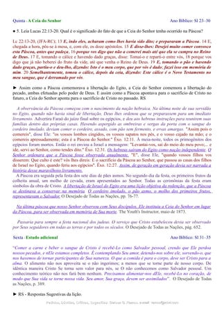Quinta - A Ceia do Senhor Ano Bíblico: Sl 23–30
● 5. Leia Lucas 22:13-20. Qual é o significado do fato de que a Ceia do Senhor tenha ocorrido na Páscoa?
Lc 22:13-20, (JFA-RC); 13 E, indo eles, acharam como lhes havia sido dito; e prepararam a Páscoa. 14 E,
chegada a hora, pôs-se à mesa, e, com ele, os doze apóstolos. 15 E disse-lhes: Desejei muito comer convosco
esta Páscoa, antes que padeça, 16 porque vos digo que não a comerei mais até que ela se cumpra no Reino
de Deus. 17 E, tomando o cálice e havendo dado graças, disse: Tomai-o e reparti-o entre vós, 18 porque vos
digo que já não beberei do fruto da vide, até que venha o Reino de Deus. 19 E, tomando o pão e havendo
dado graças, partiu-o e deu-lho, dizendo: Isto é o meu corpo, que por vós é dado; fazei isso em memória de
mim. 20 Semelhantemente, tomou o cálice, depois da ceia, dizendo: Este cálice é o Novo Testamento no
meu sangue, que é derramado por vós.
► Assim como a Páscoa comemorava a libertação do Egito, a Ceia do Senhor comemora a libertação do
pecado, ambas efetuadas pelo poder de Deus. E assim como a Páscoa apontava para o sacrifício de Cristo no
futuro, a Ceia do Senhor aponta para o sacrifício de Cristo no passado. RS
A observância da Páscoa começou com o nascimento da nação hebraica. Na última noite de sua servidão
no Egito, quando não havia sinal de libertação, Deus lhes ordenou que se preparassem para um imediato
livramento. Advertira Faraó do juízo final sobre os egípcios, e deu aos hebreus instruções para reunirem suas
famílias dentro das próprias casas. Havendo aspergido as ombreiras e vergas da porta com o sangue do
cordeiro imolado, deviam comer o cordeiro, assado, com pão sem fermento, e ervas amargas. "Assim pois o
comereis", disse Ele: "os vossos lombos cingidos, os vossos sapatos nos pés, e o vosso cajado na mão; e o
comereis apressadamente; esta é a Páscoa do Senhor." Êxo. 12:11. À meia-noite, todos os primogênitos dos
egípcios foram mortos. Então o rei enviou a Israel a mensagem: "Levantai-vos, saí do meio do meu povo;... e
ide, servi ao Senhor, como tendes dito." Êxo. 12:31. Os hebreus saíram do Egito como nação independente. O
Senhor ordenara que a Páscoa fosse observada anualmente. "E", disse Ele, "quando vossos filhos vos
disserem: Que culto é este? vós lhes direis: É o sacrifício da Páscoa ao Senhor, que passou as casas dos filhos
de Israel no Egito, quando feriu aos egípcios". Êxo. 12:27. Assim, de geração em geração devia ser narrada a
história desse maravilhoso livramento.
A Páscoa era seguida pela festa dos sete dias de pães asmos. No segundo dia da festa, os primeiros frutos da
colheita anual, um molho de cevada, eram apresentados ao Senhor. Todas as cerimônias da festa eram
símbolos da obra de Cristo. A libertação de Israel do Egito era uma lição objetiva da redenção, que a Páscoa
se destinava a conservar na memória. O cordeiro imolado, o pão asmo, o molho dos primeiros frutos,
representavam o Salvador. O Desejado de Todas as Nações, pp. 76-77.
Na última páscoa que nosso Senhor observou com Seus discípulos, Ele instituiu a Ceia do Senhor em lugar
da Páscoa, para ser observada em memória de Sua morte. The Youth's Instructor, maio de 1873.
Passaria para sempre a festa nacional dos judeus. O serviço que Cristo estabeleceu devia ser observado
por Seus seguidores em todas as terras e por todos os séculos. O Desejado de Todas as Nações, pág. 652.
Sexta - Estudo adicional Ano Bíblico: Sl 31–35
“Comer a carne e beber o sangue de Cristo é recebê-Lo como Salvador pessoal, crendo que Ele perdoa
nossos pecados, e nEle estamos completos. É contemplando Seu amor, detendo-nos sobre ele, sorvendo-o, que
nos havemos de tornar participantes de Sua natureza. O que a comida é para o corpo, deve ser Cristo para a
alma. O alimento não nos aproveita se o não ingerimos; a menos que se torne parte de nosso corpo. De
idêntica maneira Cristo Se torna sem valor para nós, se O não conhecemos como Salvador pessoal. Um
conhecimento teórico não nos fará bem nenhum. Precisamos alimentar-nos dEle, recebê-Lo no coração, de
modo que Sua vida se torne nossa vida. Seu amor, Sua graça, devem ser assimilados”. O Desejado de Todas
as Nações, p. 389.
► RS - Respostas Sugestivas da lição.
Pedidos, Dúvidas, Críticas, Sugestões:Pedidos, Dúvidas, Críticas, Sugestões: Gerson G. Ramos.Gerson G. Ramos. e-mail:e-mail: ramos@advir.comramos@advir.com
 