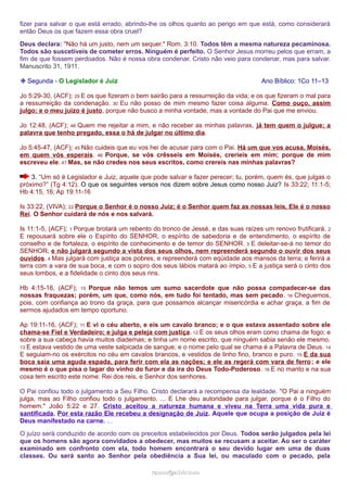 fizer para salvar o que está errado, abrindo-lhe os olhos quanto ao perigo em que está, como considerará 
então Deus os que fazem essa obra cruel? 
Deus declara: "Não há um justo, nem um sequer." Rom. 3:10. Todos têm a mesma natureza pecaminosa. 
Todos são suscetíveis de cometer erros. Ninguém é perfeito. O Senhor Jesus morreu pelos que erram, a 
fim de que fossem perdoados. Não é nossa obra condenar. Cristo não veio para condenar, mas para salvar. 
Manuscrito 31, 1911. 
❉ Segunda - O Legislador é Juiz Ano Bíblico: 1Co 11–13 
Jo 5:29-30, (ACF); 29 E os que fizeram o bem sairão para a ressurreição da vida; e os que fizeram o mal para 
a ressurreição da condenação. 30 Eu não posso de mim mesmo fazer coisa alguma. Como ouço, assim 
julgo; e o meu juízo é justo, porque não busco a minha vontade, mas a vontade do Pai que me enviou. 
Jo 12:48, (ACF); 48 Quem me rejeitar a mim, e não receber as minhas palavras, já tem quem o julgue; a 
palavra que tenho pregado, essa o há de julgar no último dia. 
Jo 5:45-47, (ACF); 45 Não cuideis que eu vos hei de acusar para com o Pai. Há um que vos acusa, Moisés, 
em quem vós esperais. 46 Porque, se vós crêsseis em Moisés, creríeis em mim; porque de mim 
escreveu ele. 47 Mas, se não credes nos seus escritos, como crereis nas minhas palavras? 
3. “Um só é Legislador e Juiz, aquele que pode salvar e fazer perecer; tu, porém, quem és, que julgas o 
próximo?” (Tg 4:12). O que os seguintes versos nos dizem sobre Jesus como nosso Juiz? Is 33:22; 11:1-5; 
Hb 4:15, 16; Ap 19:11-16 
Is 33:22, (VIVA); 22 Porque o Senhor é o nosso Juiz; é o Senhor quem faz as nossas leis, Ele é o nosso 
Rei. O Senhor cuidará de nós e nos salvará. 
Is 11:1-5, (ACF); 1 Porque brotará um rebento do tronco de Jessé, e das suas raízes um renovo frutificará. 2 
E repousará sobre ele o Espírito do SENHOR, o espírito de sabedoria e de entendimento, o espírito de 
conselho e de fortaleza, o espírito de conhecimento e de temor do SENHOR. 3 E deleitar-se-á no temor do 
SENHOR; e não julgará segundo a vista dos seus olhos, nem repreenderá segundo o ouvir dos seus 
ouvidos. 4 Mas julgará com justiça aos pobres, e repreenderá com eqüidade aos mansos da terra; e ferirá a 
terra com a vara de sua boca, e com o sopro dos seus lábios matará ao ímpio, 5 E a justiça será o cinto dos 
seus lombos, e a fidelidade o cinto dos seus rins. 
Hb 4:15-16, (ACF); 15 Porque não temos um sumo sacerdote que não possa compadecer-se das 
nossas fraquezas; porém, um que, como nós, em tudo foi tentado, mas sem pecado. 16 Cheguemos, 
pois, com confiança ao trono da graça, para que possamos alcançar misericórdia e achar graça, a fim de 
sermos ajudados em tempo oportuno. 
Ap 19:11-16, (ACF); 11 E vi o céu aberto, e eis um cavalo branco; e o que estava assentado sobre ele 
chama-se Fiel e Verdadeiro; e julga e peleja com justiça. 12 E os seus olhos eram como chama de fogo; e 
sobre a sua cabeça havia muitos diademas; e tinha um nome escrito, que ninguém sabia senão ele mesmo. 
13 E estava vestido de uma veste salpicada de sangue; e o nome pelo qual se chama é a Palavra de Deus. 14 
E seguiam-no os exércitos no céu em cavalos brancos, e vestidos de linho fino, branco e puro. 15 E da sua 
boca saía uma aguda espada, para ferir com ela as nações; e ele as regerá com vara de ferro; e ele 
mesmo é o que pisa o lagar do vinho do furor e da ira do Deus Todo-Poderoso. 16 E no manto e na sua 
coxa tem escrito este nome: Rei dos reis, e Senhor dos senhores. 
O Pai confiou todo o julgamento a Seu Filho. Cristo declarará a recompensa da lealdade. "O Pai a ninguém 
julga, mas ao Filho confiou todo o julgamento. ... E Lhe deu autoridade para julgar, porque é o Filho do 
homem." João 5:22 e 27. Cristo aceitou a natureza humana e viveu na Terra uma vida pura e 
santificada. Por esta razão Ele recebeu a designação de Juiz. Aquele que ocupa a posição de Juiz é 
Deus manifestado na carne. … 
O juízo será conduzido de acordo com os preceitos estabelecidos por Deus. Todos serão julgados pela lei 
que os homens são agora convidados a obedecer, mas muitos se recusam a aceitar. Ao ser o caráter 
examinado em confronto com ela, todo homem encontrará o seu devido lugar em uma de duas 
classes. Ou será santo ao Senhor pela obediência a Sua lei, ou maculado com o pecado, pela 
rraammooss@@aaddvviirr..ccoomm 
 