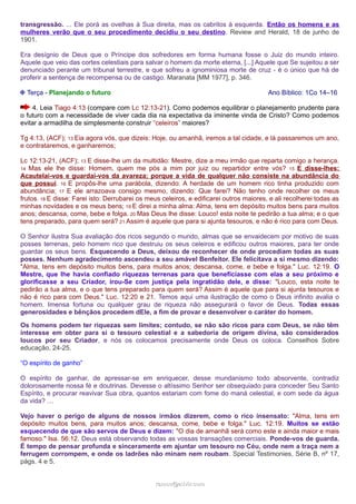 transgressão. ... Ele porá as ovelhas à Sua direita, mas os cabritos à esquerda. Então os homens e as 
mulheres verão que o seu procedimento decidiu o seu destino. Review and Herald, 18 de junho de 
1901. 
Era desígnio de Deus que o Príncipe dos sofredores em forma humana fosse o Juiz do mundo inteiro. 
Aquele que veio das cortes celestiais para salvar o homem da morte eterna, [...] Aquele que Se sujeitou a ser 
denunciado perante um tribunal terrestre, e que sofreu a ignominiosa morte de cruz - é o único que há de 
proferir a sentença de recompensa ou de castigo. Maranata [MM 1977], p. 346. 
❉ Terça - Planejando o futuro Ano Bíblico: 1Co 14–16 
4. Leia Tiago 4:13 (compare com Lc 12:13-21). Como podemos equilibrar o planejamento prudente para 
o futuro com a necessidade de viver cada dia na expectativa da iminente vinda de Cristo? Como podemos 
evitar a armadilha de simplesmente construir “celeiros” maiores? 
Tg 4:13, (ACF); 13 Eia agora vós, que dizeis: Hoje, ou amanhã, iremos a tal cidade, e lá passaremos um ano, 
e contrataremos, e ganharemos; 
Lc 12:13-21, (ACF); 13 E disse-lhe um da multidão: Mestre, dize a meu irmão que reparta comigo a herança. 
14 Mas ele lhe disse: Homem, quem me pós a mim por juiz ou repartidor entre vós? 15 E disse-lhes: 
Acautelai-vos e guardai-vos da avareza; porque a vida de qualquer não consiste na abundância do 
que possui. 16 E propôs-lhe uma parábola, dizendo: A herdade de um homem rico tinha produzido com 
abundância; 17 E ele arrazoava consigo mesmo, dizendo: Que farei? Não tenho onde recolher os meus 
frutos. 18 E disse: Farei isto: Derrubarei os meus celeiros, e edificarei outros maiores, e ali recolherei todas as 
minhas novidades e os meus bens; 19 E direi a minha alma: Alma, tens em depósito muitos bens para muitos 
anos; descansa, come, bebe e folga. 20 Mas Deus lhe disse: Louco! esta noite te pedirão a tua alma; e o que 
tens preparado, para quem será? 21 Assim é aquele que para si ajunta tesouros, e não é rico para com Deus. 
O Senhor ilustra Sua avaliação dos ricos segundo o mundo, almas que se envaidecem por motivo de suas 
posses terrenas, pelo homem rico que destruiu os seus celeiros e edificou outros maiores, para ter onde 
guardar os seus bens. Esquecendo a Deus, deixou de reconhecer de onde procediam todas as suas 
posses. Nenhum agradecimento ascendeu a seu amável Benfeitor. Ele felicitava a si mesmo dizendo: 
"Alma, tens em depósito muitos bens, para muitos anos; descansa, come, e bebe e folga." Luc. 12:19. O 
Mestre, que lhe havia confiado riquezas terrenas para que beneficiasse com elas a seu próximo e 
glorificasse a seu Criador, irou-Se com justiça pela ingratidão dele, e disse: "Louco, esta noite te 
pedirão a tua alma, e o que tens preparado para quem será? Assim é aquele que para si ajunta tesouros e 
não é rico para com Deus." Luc. 12:20 e 21. Temos aqui uma ilustração de como o Deus infinito avalia o 
homem. Imensa fortuna ou qualquer grau de riqueza não assegurará o favor de Deus. Todas essas 
generosidades e bênçãos procedem dEle, a fim de provar e desenvolver o caráter do homem. 
Os homens podem ter riquezas sem limites; contudo, se não são ricos para com Deus, se não têm 
interesse em obter para si o tesouro celestial e a sabedoria de origem divina, são considerados 
loucos por seu Criador, e nós os colocamos precisamente onde Deus os coloca. Conselhos Sobre 
educação, 24-25. 
“O espírito de ganho” 
O espírito de ganhar, de apressar-se em enriquecer, desse mundanismo todo absorvente, contradiz 
dolorosamente nossa fé e doutrinas. Devesse o altíssimo Senhor ser obsequiado para conceder Seu Santo 
Espírito, e procurar reavivar Sua obra, quantos estariam com fome do maná celestial, e com sede da água 
da vida? … 
Vejo haver o perigo de alguns de nossos irmãos dizerem, como o rico insensato: "Alma, tens em 
depósito muitos bens, para muitos anos; descansa, come, bebe e folga." Luc. 12:19. Muitos se estão 
esquecendo de que são servos de Deus e dizem: "O dia de amanhã será como este e ainda maior e mais 
famoso." Isa. 56:12. Deus está observando todas as vossas transações comerciais. Ponde-vos de guarda. 
É tempo de pensar profunda e sinceramente em ajuntar um tesouro no Céu, onde nem a traça nem a 
ferrugem corrompem, e onde os ladrões não minam nem roubam. Special Testimonies, Série B, nº 17, 
págs. 4 e 5. 
rraammooss@@aaddvviirr..ccoomm 
 