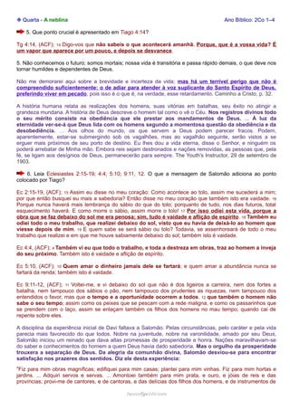 ❉ Quarta - A neblina Ano Bíblico: 2Co 1–4 
5. Que ponto crucial é apresentado em Tiago 4:14? 
Tg 4:14, (ACF); 14 Digo-vos que não sabeis o que acontecerá amanhã. Porque, que é a vossa vida? É 
um vapor que aparece por um pouco, e depois se desvanece. 
5. Não conhecemos o futuro; somos mortais; nossa vida é transitória e passa rápido demais, o que deve nos 
tornar humildes e dependentes de Deus. 
Não me demorarei aqui sobre a brevidade e incerteza da vida; mas há um terrível perigo que não é 
compreendido suficientemente: o de adiar para atender à voz suplicante do Santo Espírito de Deus, 
preferindo viver em pecado, pois isso é o que é, na verdade, esse retardamento. Caminho a Cristo, p. 32. 
A história humana relata as realizações dos homens, suas vitórias em batalhas, seu êxito no atingir a 
grandeza mundana. A história de Deus descreve o homem tal como o vê o Céu. Nos registros divinos todo 
o seu mérito consiste na obediência que ele prestar aos mandamentos de Deus. ... À luz da 
eternidade ver-se-á que Deus lida com os homens segundo a momentosa questão da obediência e da 
desobediência. … Aos olhos do mundo, os que servem a Deus podem parecer fracos. Podem, 
aparentemente, estar-se submergindo sob os vagalhões, mas ao vagalhão seguinte, serão vistos a se 
erguer mais próximos de seu porto de destino. Eu lhes dou a vida eterna, disse o Senhor, e ninguém os 
poderá arrebatar de Minha mão. Embora reis sejam destronados e nações removidas, as pessoas que, pela 
fé, se ligam aos desígnios de Deus, permanecerão para sempre. The Youth's Instructor, 29 de setembro de 
1903. 
6. Leia Eclesiastes 2:15-19; 4:4; 5:10; 9:11, 12. O que a mensagem de Salomão adiciona ao ponto 
colocado por Tiago? 
Ec 2:15-19, (ACF); 15 Assim eu disse no meu coração: Como acontece ao tolo, assim me sucederá a mim; 
por que então busquei eu mais a sabedoria? Então disse no meu coração que também isto era vaidade. 16 
Porque nunca haverá mais lembrança do sábio do que do tolo; porquanto de tudo, nos dias futuros, total 
esquecimento haverá. E como morre o sábio, assim morre o tolo! 17 Por isso odiei esta vida, porque a 
obra que se faz debaixo do sol me era penosa; sim, tudo é vaidade e aflição de espírito. 18 Também eu 
odiei todo o meu trabalho, que realizei debaixo do sol, visto que eu havia de deixá-lo ao homem que 
viesse depois de mim. 19 E quem sabe se será sábio ou tolo? Todavia, se assenhoreará de todo o meu 
trabalho que realizei e em que me houve sabiamente debaixo do sol; também isto é vaidade. 
Ec 4:4, (ACF); 4 Também vi eu que todo o trabalho, e toda a destreza em obras, traz ao homem a inveja 
do seu próximo. Também isto é vaidade e aflição de espírito. 
Ec 5:10, (ACF); 10 Quem amar o dinheiro jamais dele se fartará; e quem amar a abundância nunca se 
fartará da renda; também isto é vaidade. 
Ec 9:11-12, (ACF); 11 Voltei-me, e vi debaixo do sol que não é dos ligeiros a carreira, nem dos fortes a 
batalha, nem tampouco dos sábios o pão, nem tampouco dos prudentes as riquezas, nem tampouco dos 
entendidos o favor, mas que o tempo e a oportunidade ocorrem a todos. 12 que também o homem não 
sabe o seu tempo; assim como os peixes que se pescam com a rede maligna, e como os passarinhos que 
se prendem com o laço, assim se enlaçam também os filhos dos homens no mau tempo, quando cai de 
repente sobre eles. 
A disciplina da experiência inicial de Davi faltava a Salomão. Pelas circunstâncias, pelo caráter e pela vida 
parecia mais favorecido do que todos. Nobre na juventude, nobre na varonilidade, amado por seu Deus, 
Salomão iniciou um reinado que dava altas promessas de prosperidade e honra. Nações maravilhavam-se 
do saber e conhecimentos do homem a quem Deus havia dado sabedoria. Mas o orgulho da prosperidade 
trouxera a separação de Deus. Da alegria da comunhão divina, Salomão desviou-se para encontrar 
satisfação nos prazeres dos sentidos. Diz ele desta experiência: 
"Fiz para mim obras magníficas; edifiquei para mim casas; plantei para mim vinhas. Fiz para mim hortas e 
jardins. ... Adquiri servos e servas. ... Amontoei também para mim prata, e ouro, e jóias de reis e das 
províncias; provi-me de cantores, e de cantoras, e das delícias dos filhos dos homens, e de instrumentos de 
rraammooss@@aaddvviirr..ccoomm 
 