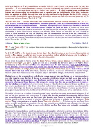 música de toda sorte. E engrandeci-me e aumentei mais do que todos os que houve antes de mim, em 
Jerusalém. ... E tudo quanto desejaram os meus olhos não lhos neguei, nem privei o meu coração de alegria 
alguma; mas o meu coração se alegrou por todo o meu trabalho. ... E olhei eu para todas as obras que 
fizeram as minhas mãos, como também para o trabalho que eu, trabalhando, tinha feito; e eis que 
tudo era vaidade e aflição de espírito e que proveito nenhum havia debaixo do Sol. Então, passei à 
contemplação da sabedoria, e dos desvarios, e da doidice; porque que fará o homem que seguir ao rei? O 
mesmo que outros já fizeram." Ecl. 2:4, 5, 7-12. 
"Aborreci esta vida. ... Também eu aborreci todo o meu trabalho, em que trabalhei debaixo do Sol." Ecl. 2:17 
e 18. Por sua própria amarga experiência, Salomão aprendeu como é vazia uma vida que busca nas 
coisas terrenas seu mais elevado bem. … Em seus anos posteriores, tornando-se cansado e sedento 
nas rotas cisternas da Terra, Salomão voltou a beber da fonte da vida. A história de seus anos 
desperdiçados, com suas lições de advertência, ele, pelo Espírito de inspiração, registrou para as gerações 
posteriores. E assim, conquanto a semente que semeara fosse colhida por seu povo em uma colheita de 
males, a obra realizada na vida de Salomão não foi inteiramente perdida. Para ele, finalmente, a 
disciplina do sofrimento cumpriu sua obra. E com semelhante alvorecer da vida, quão glorioso poderia 
ter sido ela, se houvesse Salomão em sua juventude aprendido a lição que o sofrimento ensinara na vida de 
outros! Educação, 152-154. 
❉ Quinta - Saber e fazer o bem Ano Bíblico: 2Co 5–7 
7. Leia Tiago 4:15-17 no contexto dos versos anteriores a essa passagem. Que ponto fundamental é 
apresentado? 
Tg 4:15-17, (ACF); 15 Em lugar do que devíeis dizer: Se o Senhor quiser, e se vivermos, faremos isto ou 
aquilo. 16 Mas agora vos gloriais em vossas presunções; toda a glória tal como esta é maligna. 17 
Aquele, pois, que sabe fazer o bem e não o faz, comete pecado. 
Pouco antes da queda de Pedro, Cristo lhe disse: "Simão, Simão, eis que Satanás vos reclamou para vos 
peneirar como trigo!" Luc. 22:31. Quão sincera era a amizade do Salvador para com Pedro! Quão 
compassiva a Sua advertência! Mas essa advertência não foi bem recebida. Com auto-suficiência, 
Pedro declarou presunçosamente que jamais faria aquilo de que Cristo o advertira. "Senhor" - disse 
ele - "estou pronto a ir contigo, tanto para a prisão como para a morte." Luc. 22:33. Sua confiança em si 
mesmo tornou-se sua ruína. Ele induziu Satanás a tentá-lo, e caiu nas artimanhas do astuto inimigo. 
Quando Cristo mais necessitava dele, estava do lado do adversário, e negou abertamente a seu Senhor. … 
Muitos hoje em dia se encontram onde Pedro estava, quando com confiança em si mesmo declarou 
que não negaria a seu Senhor. E devido a sua auto-suficiência, tornam-se fácil presa dos ardis de 
Satanás. Os que compreendem sua debilidade confiam num poder superior ao próprio eu. E, 
enquanto olham para Deus, Satanás não tem poder contra eles. Mas os que confiam em si mesmos 
são derrotados com facilidade. Lembremo-nos de que se não atendermos às advertências que Deus nos 
faz, há uma queda diante de nós. Cristo não evitará os ferimentos daquele que se coloca espontaneamente 
no terreno do inimigo. Ele deixa que o presunçoso, que age como se conhecesse mais do que seu Senhor, 
prossiga em sua pretensa força. Então vem o sofrimento e uma vida mutilada, ou talvez a derrota e a morte. 
Na peleja, o inimigo se prevalece dos pontos mais fracos na defesa daqueles a quem está atacando. É aí 
que ele faz seus ataques mais impetuosos. O cristão não deve ter pontos fracos em sua defesa. Deve 
ser protegido pelo apoio que as Escrituras dão àqueles que fazem a vontade de Deus. A pessoa 
tentada obterá a vitória se seguir o exemplo dAquele que enfrentou o tentador com as palavras: "Está 
escrito." Pode estar segura na proteção de um "Assim diz o Senhor". … O Senhor permite que Seus filhos 
caiam; e então, se eles se arrependerem de seu mau procedimento, ajuda-os a se colocarem num terreno 
vantajoso. Como o fogo purifica o ouro, assim Cristo purifica Seu povo pela tentação e provação. 
Manuscrito 115, 1902. 
Há constante necessidade de paciência, delicadeza, abnegação e altruísmo na prática da religião da Bíblia. 
Mas se a Palavra de Deus é feita um princípio permanente em nossa vida, tudo que tivermos de fazer, cada 
palavra, cada ato, mesmo que trivial, revelará que somos sujeitos a Jesus Cristo, que até nossos 
pensamentos foram levados cativos a Ele. Se a Palavra de Deus é recebida no coração, esvaziará a alma 
da auto-suficiência e presunção. Nossa vida será um poder para o bem, porque o Espírito Santo nos 
encherá a mente com as coisas de Deus. A religião de Cristo será praticada por nós; pois nossa vontade 
está em perfeita conformidade com a vontade de Deus. Review and Herald, 4 de maio de 1897. 
rraammooss@@aaddvviirr..ccoomm 
