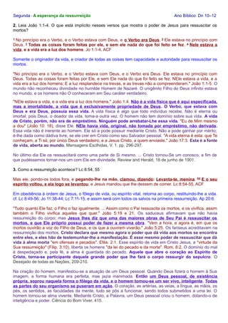 Segunda - A esperança da ressurreição Ano Bíblico: Dn 10–12 
2. Leia João 1:1-4. O que está implícito nesses versos que mostra o poder de Jesus para ressuscitar os 
mortos? 
1 No princípio era o Verbo, e o Verbo estava com Deus, e o Verbo era Deus. 2 Ele estava no princípio com 
Deus. 3 Todas as coisas foram feitas por ele, e sem ele nada do que foi feito se fez. 4 Nele estava a 
vida, e a vida era a luz dos homens. Jo 1:1-4, ACF 
Somente o originador da vida, e criador de todas as coisas tem capacidade e autoridade para ressuscitar os 
mortos. 
"No princípio era o Verbo, e o Verbo estava com Deus, e o Verbo era Deus. Ele estava no princípio com 
Deus. Todas as coisas foram feitas por Ele, e sem Ele nada do que foi feito se fez. NEle estava a vida, e a 
vida era a luz dos homens; E a luz resplandece na trevas, e as trevas não a compreenderam." João 1:1-5. O 
mundo não reconheceu divindade no humilde Homem de Nazaré. O unigênito Filho do Deus infinito estava 
no mundo, e os homens não O conheceram em Seu caráter verdadeiro. 
"NEle estava a vida, e a vida era a luz dos homens." João 1:4. Não é a vida física que é aqui especificada, 
mas a imortalidade, a vida que é exclusivamente propriedade de Deus. O Verbo, que estava com 
Deus e era Deus, possuía essa vida. A vida física é algo que todo indivíduo recebe. Não é eterna ou 
imortal; pois Deus, o doador da vida, toma-a outra vez. O homem não tem domínio sobre sua vida. A vida 
de Cristo, porém, não era de empréstimo. Ninguém pode arrebatar-Lhe essa vida. "Eu de Mim mesmo 
a dou" (João 10: 18), disse Ele. NEle havia vida, original, não tomada por empréstimo, não derivada. 
Essa vida não é inerente ao homem. Ele só a pode possuir mediante Cristo. Não a pode ganhar por mérito; 
é-lhe dada como dádiva livre, se ele crer em Cristo como seu Salvador pessoal. "A vida eterna é esta: que Te 
conheçam, a Ti só, por único Deus verdadeiro, e a Jesus Cristo, a quem enviaste." João 17:3. Esta é a fonte 
de vida, aberta ao mundo. Mensagens Esclhidas, V. 1. pp. 296-297. 
No último dia Ele os ressuscitará como uma parte de Si mesmo. ... Cristo tornou-Se um conosco, a fim de 
que pudéssemos tornar-nos um com Ele em divindade. Review and Herald, 18 de junho de 1901. 
3. Como a ressurreição acontece? Lc 8:54, 55 
Mas ele, pondo-os todos fora, e pegando-lhe na mão, clamou, dizendo: Levanta-te, menina. 55 E o seu 
espírito voltou, e ela logo se levantou; e Jesus mandou que lhe dessem de comer. Lc 8:54-55, ACF 
Em obediência à ordem de Jesus, o fôlego de vida, ou espírito vital, retorna ao corpo, restituindo-lhe a vida. 
cf. Lc 8:49-56; Jo 11:38-44; Lc 7:11-15, e assim será com todos os salvos na primeira ressurreição. Ap 20:6. 
"Tudo quanto Ele faz, o Filho o faz igualmente. ... Assim como o Pai ressuscita os mortos, e os vivifica, assim 
também o Filho vivifica aqueles que quer." João 5:19 e 21. Os saduceus afirmavam que não havia 
ressurreição do corpo; mas Jesus lhes diz que uma das maiores obras de Seu Pai é ressuscitar os 
mortos, e que Ele próprio possui poder de fazer a mesma obra. "Vem a hora, e agora é, em que os 
mortos ouvirão a voz do Filho de Deus, e os que a ouvirem viverão." João 5:25. Os fariseus acreditavam na 
ressurreição dos mortos. Cristo declara que mesmo agora o poder que dá vida aos mortos se encontra 
entre eles, e eles hão de testemunhar-lhe a manifestação. É esse mesmo poder de ressuscitar que dá 
vida à alma morta "em ofensas e pecados". Efés. 2:1. Esse espírito de vida em Cristo Jesus, a "virtude da 
Sua ressurreição" (Filip. 3:10), liberta os homens "da lei do pecado e da morte". Rom. 8:2. O domínio do mal 
é despedaçado e, pela fé, a alma é guardada do pecado. Aquele que abre o coração ao Espírito de 
Cristo, torna-se participante daquele grande poder que lhe fará o corpo ressurgir do sepulcro. O 
Desejado de todas as Nações, 209-210. 
Na criação do homem, manifestou-se a atuação de um Deus pessoal. Quando Deus fizera o homem à Sua 
imagem, a forma humana era perfeita, mas jazia inanimada. Então um Deus pessoal, de existência 
própria, soprou naquela forma o fôlego da vida, e o homem tornou-se um ser vivo, inteligente. Todas 
as partes do seu organismo se puseram em ação. O coração, as artérias, as veias, a língua, as mãos, os 
pés, os sentidos, as faculdades da mente, tudo se pôs a funcionar, sendo todos submetidos a uma lei. O 
homem tornou-se alma vivente. Mediante Cristo, a Palavra, um Deus pessoal criou o homem, dotando-o de 
inteligência e poder. Ciência do Bom Viver, 415. 
 