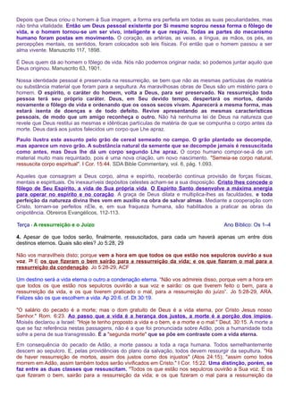 Depois que Deus criou o homem à Sua imagem, a forma era perfeita em todas as suas peculiaridades, mas 
não tinha vitalidade. Então um Deus pessoal existente por Si mesmo soprou nessa forma o fôlego de 
vida, e o homem tornou-se um ser vivo, inteligente e que respira. Todas as partes do mecanismo 
humano foram postas em movimento. O coração, as artérias, as veias, a língua, as mãos, os pés, as 
percepções mentais, os sentidos, foram colocados sob leis físicas. Foi então que o homem passou a ser 
alma vivente. Manuscrito 117, 1898. 
É Deus quem dá ao homem o fôlego de vida. Nós não podemos originar nada; só podemos juntar aquilo que 
Deus originou. Manuscrito 63, 1901. 
Nossa identidade pessoal é preservada na ressurreição, se bem que não as mesmas partículas de matéria 
ou substância material que foram para a sepultura. As maravilhosas obras de Deus são um mistério para o 
homem. O espírito, o caráter do homem, volta a Deus, para ser preservado. Na ressurreição toda 
pessoa terá seu próprio caráter. Deus, em Seu devido tempo, despertará os mortos, dando 
novamente o fôlego de vida e ordenando que os ossos secos vivam. Aparecerá a mesma forma, mas 
estará isenta de doenças e de todo defeito. Revive apresentando as mesmas características 
pessoais, de modo que um amigo reconheça o outro. Não há nenhuma lei de Deus na natureza que 
revele que Deus restitui as mesmas e idênticas partículas de matéria de que se compunha o corpo antes da 
morte. Deus dará aos justos falecidos um corpo que Lhe apraz. 
Paulo ilustra este assunto pelo grão de cereal semeado no campo. O grão plantado se decompõe, 
mas aparece um novo grão. A substância natural da semente que se decompõe jamais é ressuscitada 
como antes, mas Deus lhe dá um corpo segundo Lhe apraz. O corpo humano compor-se-á de um 
material muito mais requintado, pois é uma nova criação, um novo nascimento. "Semeia-se corpo natural, 
ressuscita corpo espiritual". I Cor. 15:44. SDA Bible Commentary, vol. 6, pág. 1.093. 
Aqueles que consagram a Deus corpo, alma e espírito, receberão contínua provisão de forças físicas, 
mentais e espirituais. Os inexauríveis depósitos celestes acham-se a sua disposição. Cristo lhes concede o 
fôlego de Seu Espírito, a vida de Sua própria vida. O Espírito Santo desenvolve a máxima energia 
para operar no espírito e no coração. A graça de Deus dilata e multiplica-lhes as faculdades, e toda 
perfeição da natureza divina lhes vem em auxílio na obra de salvar almas. Mediante a cooperação com 
Cristo, tornam-se perfeitos nEle, e, em sua fraqueza humana, são habilitados a praticar as obras da 
onipotência. Obreiros Evangélicos, 112-113. 
Terça - A ressurreição e o Juízo Ano Bíblico: Os 1–4 
4. Apesar de que todos serão, finalmente, ressuscitados, para cada um haverá apenas um entre dois 
destinos eternos. Quais são eles? Jo 5:28, 29 
Não vos maravilheis disto; porque vem a hora em que todos os que estão nos sepulcros ouvirão a sua 
voz. 29 E os que fizeram o bem sairão para a ressurreição da vida; e os que fizeram o mal para a 
ressurreição da condenação. Jo 5:28-29, ACF 
Um destino será a vida eterna o outro a condenação eterna. “Não vos admireis disso, porque vem a hora em 
que todos os que estão nos sepulcros ouvirão a sua voz e sairão: os que tiverem feito o bem, para a 
ressurreição da vida, e os que tiverem praticado o mal, para a ressurreição do juízo”. Jo 5:28-29, ARA. 
Felizes são os que escolhem a vida. Ap 20:6. cf. Dt 30:19. 
"O salário do pecado é a morte; mas o dom gratuito de Deus é a vida eterna, por Cristo Jesus nosso 
Senhor." Rom. 6:23. Ao passo que a vida é a herança dos justos, a morte é a porção dos ímpios. 
Moisés declarou a Israel: "Hoje te tenho proposto a vida e o bem, e a morte e o mal." Deut. 30:15. A morte a 
que se faz referência nestas passagens, não é a que foi pronunciada sobre Adão, pois a humanidade toda 
sofre a pena de sua transgressão. É a "segunda morte" que se põe em contraste com a vida eterna. 
Em consequência do pecado de Adão, a morte passou a toda a raça humana. Todos semelhantemente 
descem ao sepulcro. E, pelas providências do plano da salvação, todos devem ressurgir da sepultura. "Há 
de haver ressurreição de mortos, assim dos justos como dos injustos" (Atos 24:15); "assim como todos 
morrem em Adão, assim também todos serão vivificados em Cristo." I Cor. 15:22. Uma distinção, porém, se 
faz entre as duas classes que ressuscitam. "Todos os que estão nos sepulcros ouvirão a Sua voz. E os 
que fizeram o bem, sairão para a ressurreição da vida; e os que fizeram o mal para a ressurreição da 
 