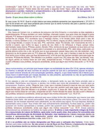 condenação." João 5:28 e 29. Os que foram "tidos por dignos" da ressurreição da vida, são "bem-aventurados 
e santos". "Sobre estes não tem poder a segunda morte." Apoc. 20:6. Os que, porém, não 
alcançaram o perdão, mediante o arrependimento e a fé, devem receber a pena da transgressão: "o 
salário do pecado". O Grande Conflito, pág. 544. 
Quarta - O que Jesus disse sobre o inferno Ano Bíblico: Os 5–9 
5. Leia Lucas 16:19-31. Qual é a lição básica que essa parábola apresenta (ver especialmente v. 27-31)? O 
que há de errado em usar essa parábola para ensinar que os seres humanos vão para o paraíso ou para o 
inferno imediatamente após a morte? 
O rico e Lázaro 
Ora, havia um homem rico, e vestia-se de púrpura e de linho finíssimo, e vivia todos os dias regalada e 
esplendidamente. 20 Havia também um certo mendigo, chamado Lázaro, que jazia cheio de chagas à porta 
daquele; 21 E desejava alimentar-se com as migalhas que caíam da mesa do rico; e os próprios cães vinham 
lamber-lhe as chagas. 22 E aconteceu que o mendigo morreu, e foi levado pelos anjos para o seio de 
Abraão; e morreu também o rico, e foi sepultado. 23 E no inferno, ergueu os olhos, estando em tormentos, e 
viu ao longe Abraão, e Lázaro no seu seio. 24 E, clamando, disse: Pai Abraão, tem misericórdia de mim, e 
manda a Lázaro, que molhe na água a ponta do seu dedo e me refresque a língua, porque estou 
atormentado nesta chama. 25 Disse, porém, Abraão: Filho, lembra-te de que recebeste os teus bens em tua 
vida, e Lázaro somente males; e agora este é consolado e tu atormentado. 26 E, além disso, está posto um 
grande abismo entre nós e vós, de sorte que os que quisessem passar daqui para vós não poderiam, nem 
tampouco os de lá passar para cá. 27 E disse ele: Rogo-te, pois, ó pai, que o mandes à casa de meu pai 28 
Pois tenho cinco irmãos; para que lhes dê testemunho, a fim de que não venham também para este lugar de 
tormento. 29 Disse-lhe Abraão: Têm Moisés e os profetas; ouçam-nos. 30 E disse ele: Não, pai Abraão; mas, 
se algum dentre os mortos fosse ter com eles, arrepender-se-iam. 31 Porém, Abraão lhe disse: Se não 
ouvem a Moisés e aos profetas, tampouco acreditarão, ainda que algum dos mortos ressuscite. Lc 16:19-32, 
ACF 
Jesus nunca ensinou um princípio que tivesse origem na imortalidade da alma (Gn 3:2-4), apenas introduziu 
ou chamou a atenção de seus ouvintes ao assunto usando do que era o pensamento popular da época, 
para assim ensinar através de uma comparação (parábola, alegoria, o que nesta história não é literal) que o 
nosso futuro é determinado por nossas decisões na vida presente, aproveitando ou não as oportunidades 
de graça concedida pelo Senhor. Hb 3:7-19. 
O rico passara a vida em complacência própria, e demasiado tarde viu que não fizera provisão para a 
eternidade. Reconheceu sua loucura, e pensou nos irmãos que como ele procederiam, vivendo para se 
comprazerem. Suplicou, então: "Rogo-te, pois, ó pai, que o mandes [Lázaro] à casa de meu pai, pois tenho 
cinco irmãos, para que lhes dê testemunho, a fim de que não venham para este lugar de tormento." Mas 
"disse-lhe Abraão: Eles têm Moisés e os profetas; ouçam-nos. E disse ele: Não, Abraão, meu pai; mas, se 
algum dos mortos fosse ter com eles, arrepender-se-iam. Porém Abraão lhe disse: Se não ouvem a Moisés e 
aos profetas, tampouco acreditarão, ainda que algum dos mortos ressuscite." Luc. 16:27-31. 
Quando o rico solicitava evidência adicional para seus irmãos foi-lhe dito claramente que mesmo que esta 
evidência fosse dada, não seriam persuadidos. Seu pedido lançava uma injúria a Deus. Era como se o rico 
dissesse: Se me tivesses advertido mais cabalmente, eu não estaria aqui agora. Por sua resposta, Abraão é 
apresentado como a dizer: Teus irmãos têm sido suficientemente advertidos. Foi-lhes dada luz, porém não 
quiseram ver; foi-lhes apresentada a verdade, porém não quiseram ouvir. "Se não ouvem a Moisés e aos 
profetas, tampouco acreditarão, ainda que algum dos mortos ressuscite." Luc. 16:31. Essas palavras 
demonstraram-se verdadeiras na história da nação judaica. O último e mais importante milagre de Cristo 
foi a ressurreição de Lázaro de Betânia, após estar morto quatro dias. Aos judeus foi concedida esta 
maravilhosa demonstração da divindade do Salvador, mas rejeitaram-na. Lázaro ressurgiu dentre os 
mortos e apresentou-lhes seu testemunho, porém eles empederniram o coração contra toda 
evidência, e até tentavam tirar-lhe a vida. João 12:9-11. 
A lei e os profetas são os meios designados por Deus para a salvação dos homens. Cristo disse: 
Atentem para estas evidências. Se não ouvem a voz de Deus em Sua Palavra, o testemunho de alguém 
que se levantasse dentre os mortos não seria atendido. Parábolas de Jesus, 264-265. 
 