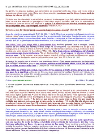 6. Que advertências Jesus pronunciou sobre o inferno? Mt 5:22, 29, 30; 23:33 
Eu, porém, vos digo que qualquer que, sem motivo, se encolerizar contra seu irmão, será réu de juízo; e 
qualquer que disser a seu irmão: Raca, será réu do sinédrio; e qualquer que lhe disser: Louco, será réu 
do fogo do inferno. Mt 5:22, ACF 
Portanto, se o teu olho direito te escandalizar, arranca-o e atira-o para longe de ti; pois te é melhor que se 
perca um dos teus membros do que seja todo o teu corpo lançado no inferno. 30 E, se a tua mão direita te 
escandalizar, corta-a e atira-a para longe de ti, porque te é melhor que um dos teus membros se perca 
do que seja todo o teu corpo lançado no inferno. Mt 5:29-30, ACF 
Serpentes, raça de víboras! como escapareis da condenação do inferno? Mt 23:33, ACF 
Jesus faz referência aos profetas (Jr 7:32, 33; 19:6, 11; Is 30:33) sobre o simbolismo do fogo consumidor do 
“vale de Hinom” para lembrar o tema do juízo final e a condenação dos ímpios. Orientando assim para que 
seus ouvintes não encorram nestas coisas, antes deveriam Lhe entregar a vida e se libertarem do poder do 
pecado. Jo 8:36. Vc já entregou verdadeiramente sua vida a Jesus? Se não, por que não faze-lo agora? 
Meu irmão, lança para longe todo o pensamento mau! Humilha perante Deus o coração. Então, 
abertos os teus olhos, não ficarás por mais tempo no lado negativo. "Se a tua mão ou o teu pé te faz 
tropeçar, corta-o e lança-o fora de ti; melhor é entrares na vida manco ou aleijado, do que, tendo duas mãos 
ou dois pés, seres lançado no fogo eterno." Mat. 18:8. Corta teus atributos defeituosos, por doloroso 
que possa ser isso à natureza humana. "Se um dos teus olhos" - tão vivos para ver algo que criticar, ou 
a que se opor - "te faz tropeçar, arranca-o e lança-o fora de ti; melhor é entrares na vida com um só dos 
teus olhos do que, tendo dois, seres lançado no inferno de fogo." Mat. 18:9. Carta 93, 1901. 
A entrega do próprio eu é a essência dos ensinos de Cristo. É por vezes apresentada em linguagem 
que se afigura autoritária, porque não há outro modo de salvar homens senão cortar fora as coisas 
que, mantidas, aviltarão todo o ser. O Desejado de Todas as Nações, p. 523. 
Cada hábito ou prática que conduz ao pecado e leva a desonra a Cristo, precisa ser posto de lado, 
seja qual for o sacrifício. A bênção do Céu não pode acompanhar qualquer homem em violação dos 
eternos princípios de justiça. Um pecado acariciado é bastante para promover a degradação do caráter e 
desviar a outros. Atos dos Apóstolos, p. 312. 
Quinta - Jesus venceu a morte Ano Bíblico: Ez 45–48 
7. Por que podemos declarar que a ressurreição de Lázaro foi o clímax do ministério terrestre de Cristo? Jo 
11:38-44 
Jesus, pois, movendo-se outra vez muito em si mesmo, veio ao sepulcro; e era uma caverna, e tinha 
uma pedra posta sobre ela. 39 Disse Jesus: Tirai a pedra. Marta, irmã do defunto, disse-lhe: Senhor, já cheira 
mal, porque é já de quatro dias. 40 Disse-lhe Jesus: Não te hei dito que, se creres, verás a glória de Deus? 41 
Tiraram, pois, a pedra de onde o defunto jazia. E Jesus, levantando os olhos para cima, disse: Pai, graças te 
dou, por me haveres ouvido. 42 Eu bem sei que sempre me ouves, mas eu disse isto por causa da 
multidão que está em redor, para que creiam que tu me enviaste. 43 E, tendo dito isto, clamou com 
grande voz: Lázaro, sai para fora. 44 E o defunto saiu, tendo as mãos e os pés ligados com faixas, e o 
seu rosto envolto num lenço. Disse-lhes Jesus: Desligai-o, e deixai-o ir. Jo 11:38-44, ACF 
Cada parte do ministério terrestre de Jesus foi importante para o plano da salvação como um todo, a 
ressurreição que Ele efetuou em Lázaro foi seu último e mais importante milagre confirmando sua divindade 
para que fosse crido entre o povo, que o Pai o havia enviado, posteriormente sua própria morte na cruz, sua 
ressurreição, cada qual cumpriu sua função dentro do plano divinamente estabelecido. 
"E tendo dito isto, clamou com grande voz: Lázaro, sai para fora." João 11:43. Sua voz, clara e penetrante, 
soa aos ouvidos do morto. Ao falar, a divindade irrompe através da humanidade. Em Seu rosto, 
iluminado pela glória de Deus, vê o povo a certeza de Seu poder. Todos os olhos se acham fixos na 
entrada do sepulcro. Todos os ouvidos, atentos ao mais leve som. Com intenso e doloroso interesse, 
aguardam todos a prova da divindade de Cristo, o testemunho que há de comprovar Sua declaração 
de ser o Filho de Deus, ou para sempre extinguir a esperança. 
 