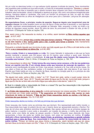 Há um ruído na silenciosa tumba, e o que estivera morto aparece à entrada da mesma. Seus movimentos 
são impedidos pela mortalha em que está envolto, e Cristo diz à estupefata assistência: "Desatai-o, e deixai-o 
ir." Mais uma vez lhes é mostrado que o obreiro humano deve cooperar com Deus. A humanidade deve 
trabalhar pela humanidade. Lázaro é desligado e aparece ao grupo, não como uma pessoa emagrecida pela 
doença, membros débeis e vacilantes, mas como um homem na primavera da vida, no vigor de nobre 
varonilidade. Brilham-lhe os olhos de inteligência e de amor para com o Salvador. Lança-se em adoração 
aos pés de Jesus. 
Os espectadores ficam, a princípio, mudos de espanto. Segue-se depois uma inexprimível cena de 
regozijo e louvor. As irmãs recebem como um dom de Deus o irmão que lhes é devolvido, e, com lágrimas 
de júbilo, exprimem entrecortadamente sua gratidão ao Salvador. Mas, enquanto o irmão, as irmãs e os 
amigos se regozijam nessa reunião, Jesus Se retira da cena. Ao procurarem o Doador da vida, já não O 
encontram. O Desejado de Todas as nações, 536. 
Pois, assim como o Pai ressuscita os mortos, e os vivifica, assim também o Filho vivifica aqueles que 
quer. Jo 5:21, ACF 
Por isto o Pai me ama, porque dou a minha vida para tornar a tomá-la. 18 Ninguém ma tira de mim, mas 
eu de mim mesmo a dou; tenho poder para a dar, e poder para tornar a tomá-la. Este mandamento 
recebi de meu Pai. Jo 10:17-18, ACF 
Porquanto a vontade daquele que me enviou é esta: que todo aquele que vê o Filho e crê nele tenha a vida 
eterna; e eu o ressuscitarei no último Dia. Jo 6:40, ARC 
“Para o crente, Cristo é a ressurreição e a vida. Em nosso Salvador é restaurada a vida que se havia 
perdido mediante o pecado; pois Ele possui vida em Si mesmo, para vivificar a quem quer. Acha-Se 
investido do direito de conceder a imortalidade. A vida que Ele depôs como homem, Ele reassumiu e 
concedeu aos homens”. Ellen G. White, O Desejado de Todas as Nações, p. 786, 787. 
"Eu o ressuscitarei no último dia." Cristo tornou-Se uma mesma carne conosco, a fim de nos podermos 
tornar um espírito com Ele. É em virtude dessa união que havemos de ressurgir do sepulcro - não 
somente como manifestação do poder de Cristo, mas porque, mediante a fé, Sua vida se tornou nossa. Os 
que vêem a Cristo em Seu verdadeiro caráter, e O recebem no coração, têm vida eterna. É por meio do 
Espírito que Cristo habita em nós; e o Espírito de Deus, recebido no coração pela fé, é o princípio da vida 
eterna. O Desejado de Todas as Nações, pág. 388. 
"Se alguém tem sede, venha a Mim, e beba." Jo 7:37. "Quem tem sede, venha; e quem quiser, tome de 
graça da água da vida." Apoc. 22:17. "Aquele que beber da água que Eu lhe der, nunca terá sede, porque a 
água que Eu lhe der se fará nele uma fonte d'água que salte para a vida eterna." João 4:14. 
8. Qual é a relação entre a ressurreição de Cristo e a nossa? Por que Sua ressurreição é tão importante 
para nossa salvação? 1Co 15:17-20 
E, se Cristo não ressuscitou, é vã a vossa fé, e ainda permaneceis nos vossos pecados. 18 E também os 
que dormiram em Cristo estão perdidos. 19 Se esperamos em Cristo só nesta vida, somos os mais 
miseráveis de todos os homens. 20 Mas de fato Cristo ressuscitou dentre os mortos, e foi feito as 
primícias dos que dormem. 1Co 15:17-20, ACF 
Cristo ressuscitou dentre os mortos, e foi feito as primícias dos que dormem. 
Cristo ressurgiu dos mortos como as primícias dos que dormem. Era representado pelo molho movido, e 
Sua ressurreição teve lugar no próprio dia em que o mesmo devia ser apresentado perante o Senhor. Por 
mais de mil anos esta simbólica cerimônia fora realizada. Das searas colhiam-se as primeiras espigas de 
grãos maduros, e quando o povo subia a Jerusalém, por ocasião da páscoa, o molho das primícias era 
movido como uma oferta de ações de graças perante o Senhor. Enquanto essa oferenda não fosse 
apresentada, a foice não podia ser metida aos cereais, nem estes ser reunidos em molhos. O molho 
dedicado a Deus representava a colheita. Assim Cristo, as primícias, representava a grande colheita 
espiritual para o reino de Deus. Sua ressurreição é o tipo e o penhor da ressurreição de todos os 
justos mortos. "Porque, se cremos que Jesus morreu e ressuscitou, assim também aos que em Jesus 
dormem Deus os tornará a trazer com Ele." I Tess. 4:14. O Desejado de Todas as Nações, págs. 785 e 786. 
