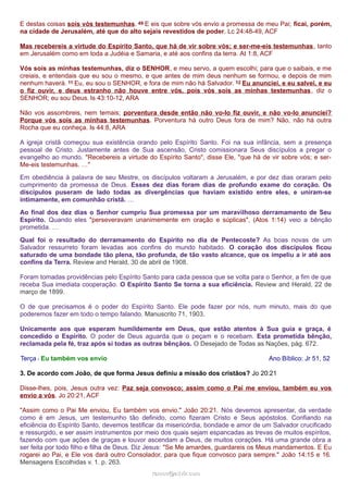 E destas coisas sois vós testemunhas. 49 E eis que sobre vós envio a promessa de meu Pai; ficai, porém,
na cidade de Jerusalém, até que do alto sejais revestidos de poder. Lc 24:48-49, ACF
Mas recebereis a virtude do Espírito Santo, que há de vir sobre vós; e ser-me-eis testemunhas, tanto
em Jerusalém como em toda a Judéia e Samaria, e até aos confins da terra. At 1:8, ACF
Vós sois as minhas testemunhas, diz o SENHOR, e meu servo, a quem escolhi; para que o saibais, e me
creiais, e entendais que eu sou o mesmo, e que antes de mim deus nenhum se formou, e depois de mim
nenhum haverá. 11 Eu, eu sou o SENHOR, e fora de mim não há Salvador. 12 Eu anunciei, e eu salvei, e eu
o fiz ouvir, e deus estranho não houve entre vós, pois vós sois as minhas testemunhas, diz o
SENHOR; eu sou Deus. Is 43:10-12, ARA
Não vos assombreis, nem temais; porventura desde então não vo-lo fiz ouvir, e não vo-lo anunciei?
Porque vós sois as minhas testemunhas. Porventura há outro Deus fora de mim? Não, não há outra
Rocha que eu conheça. Is 44:8, ARA
A igreja cristã começou sua existência orando pelo Espírito Santo. Foi na sua infância, sem a presença
pessoal de Cristo. Justamente antes de Sua ascensão, Cristo comissionara Seus discípulos a pregar o
evangelho ao mundo. "Recebereis a virtude do Espírito Santo", disse Ele, "que há de vir sobre vós; e ser-
Me-eis testemunhas. …"
Em obediência à palavra de seu Mestre, os discípulos voltaram a Jerusalém, e por dez dias oraram pelo
cumprimento da promessa de Deus. Esses dez dias foram dias de profundo exame do coração. Os
discípulos puseram de lado todas as divergências que haviam existido entre eles, e uniram-se
intimamente, em comunhão cristã. …
Ao final dos dez dias o Senhor cumpriu Sua promessa por um maravilhoso derramamento de Seu
Espírito. Quando eles "perseveravam unanimemente em oração e súplicas", (Atos 1:14) veio a bênção
prometida. …
Qual foi o resultado do derramamento do Espírito no dia de Pentecoste? As boas novas de um
Salvador ressurreto foram levadas aos confins do mundo habitado. O coração dos discípulos ficou
saturado de uma bondade tão plena, tão profunda, de tão vasto alcance, que os impeliu a ir até aos
confins da Terra. Review and Herald, 30 de abril de 1908.
Foram tomadas providências pelo Espírito Santo para cada pessoa que se volta para o Senhor, a fim de que
receba Sua imediata cooperação. O Espírito Santo Se torna a sua eficiência. Review and Herald, 22 de
março de 1899.
O de que precisamos é o poder do Espírito Santo. Ele pode fazer por nós, num minuto, mais do que
poderemos fazer em todo o tempo falando. Manuscrito 71, 1903.
Unicamente aos que esperam humildemente em Deus, que estão atentos à Sua guia e graça, é
concedido o Espírito. O poder de Deus aguarda que o peçam e o recebam. Esta prometida bênção,
reclamada pela fé, traz após si todas as outras bênçãos. O Desejado de Todas as Nações, pág. 672.
Terça - Eu também vos envio Ano Bíblico: Jr 51, 52
3. De acordo com João, de que forma Jesus definiu a missão dos cristãos? Jo 20:21
Disse-lhes, pois, Jesus outra vez: Paz seja convosco; assim como o Pai me enviou, também eu vos
envio a vós. Jo 20:21, ACF
"Assim como o Pai Me enviou, Eu também vos envio." João 20:21. Nós devemos apresentar, da verdade
como é em Jesus, um testemunho tão definido, como fizeram Cristo e Seus apóstolos. Confiando na
eficiência do Espírito Santo, devemos testificar da misericórdia, bondade e amor de um Salvador crucificado
e ressurgido, e ser assim instrumentos por meio dos quais sejam espancadas as trevas de muitos espíritos,
fazendo com que ações de graças e louvor ascendam a Deus, de muitos corações. Há uma grande obra a
ser feita por todo filho e filha de Deus. Diz Jesus: "Se Me amardes, guardareis os Meus mandamentos. E Eu
rogarei ao Pai, e Ele vos dará outro Consolador, para que fique convosco para sempre." João 14:15 e 16.
Mensagens Escolhidas v. 1. p. 263.
ramos@advir.comramos@advir.com
 