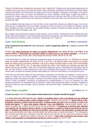 "Como o Pai Me enviou, também Eu vos envio a vós." João 20:21. Devemos dar tão positivo testemunho da
verdade como é em Jesus, como fizeram Cristo e Seus apóstolos. Confiando na eficiência do Espírito Santo,
cumpre-nos testificar da misericórdia, bondade e amor de um Salvador crucificado e ressurgido, e ser assim
instrumentos pelos quais as trevas se dissiparão de muitos espíritos, dando lugar a ações de graças e
louvores de muitos corações a Deus. Há uma grande obra a ser feita por todo filho e filha de Deus. ... À
medida que o instrumento humano se esforça por trabalhar, Deus atua nele e por ele. Review and Herald, 25
de junho de 1895.
Todo verdadeiro discípulo nasce no reino de Deus como missionário. Aquele que bebe da água viva, faz-se
fonte de vida. O depositário torna-se doador. A graça de Cristo na alma é uma vertente no deserto, fluindo
para refrigério de todos, e tornando os que estão prestes a perecer, ansiosos de beber da água da vida. O
Desejado de Todas as Nações, pág. 195.
Deus espera serviço pessoal da parte de todo aquele a quem confiou o conhecimento da verdade para este
tempo. Nem todos podem ir como missionários para terras estrangeiras, mas todos podem, na própria pátria,
ser missionários na família e entre os vizinhos. Testimonies, vol. 9, pág. 30.
Quarta - Fazer discípulos Ano Bíblico: Lamentações
4. No cumprimento da ordem de “fazer discípulos”, qual é o papel das ações de “ir, batizar e ensinar”? Mt
28:19, 20.
Portanto ide, fazei discípulos de todas as nações, batizando-os em nome do Pai, e do Filho, e do
Espírito Santo; 20 Ensinando-os a guardar todas as coisas que eu vos tenho mandado; e eis que eu
estou convosco todos os dias, até a consumação dos séculos. Amém. Mt 28:19, 20, ACF
A comissão dada por Cristo aos discípulos exatamente antes de ascender ao Céu, foi: "Portanto ide, ensinai
todas as nações, batizando-as em nome do Pai, e do Filho e do Espírito Santo; ensinando-as a guardar
todas as coisas que Eu vos tenho mandado; e eis que Eu estou convosco todos os dias, até à consumação
dos séculos." Mat. 28:19 e 20. "E não rogo somente por estes, mas também por aqueles que pela sua
palavra hão de crer em Mim." João 17:20. A comissão atinge aos que por intermédio dos discípulos, hão de
crer em Sua Palavra. E todos quantos por Deus são chamados para servirem como embaixadores Seus,
devem tomar as lições de piedade prática a eles dadas por Cristo em Sua Palavra, e ensiná-las ao povo.
Cristo abriu as Escrituras diante de Seus discípulos, começando com Moisés e os profetas, e instruiu-os em
todas as coisas que Lhe diziam respeito, e explicou-lhes também as profecias. Em suas pregações, os
apóstolos volviam ao tempo de Adão, e traziam os ouvintes através da história profética, terminando com
Cristo e Cristo crucificado, chamando os pecadores ao arrependimento, e a que se volvessem de seus
pecados para Deus. Os representantes de Cristo em nossos dias devem-lhes seguir o exemplo, exaltando a
Cristo em todos os seus sermões, como o Excelso, como tudo em todos. Testemunhos Seletos, vol. 1, pp.
531-532.
Quinta - Pregar o evangelho Ano Bíblico: Ez 1–3
5. Leia Apocalipse 14:6-12. Como esses versos descrevem a missão mundial da igreja?
E vi outro anjo voar pelo meio do céu, e tinha o evangelho eterno, para o proclamar aos que habitam
sobre a terra, e a toda a nação, e tribo, e língua, e povo. 7 Dizendo com grande voz: Temei a Deus, e dai-
lhe glória; porque é vinda a hora do seu juízo. E adorai aquele que fez o céu, e a terra, e o mar, e as
fontes das águas. 8 E outro anjo seguiu, dizendo: Caiu, caiu Babilônia, aquela grande cidade, que a
todas as nações deu a beber do vinho da ira da sua prostituição. 9 E seguiu-os o terceiro anjo, dizendo
com grande voz: Se alguém adorar a besta, e a sua imagem, e receber o sinal na sua testa, ou na sua
mão, 10 Também este beberá do vinho da ira de Deus, que se deitou, não misturado, no cálice da sua
ira; e será atormentado com fogo e enxofre diante dos santos anjos e diante do Cordeiro. 11 E a fumaça do
seu tormento sobe para todo o sempre; e não têm repouso nem de dia nem de noite os que adoram a besta
e a sua imagem, e aquele que receber o sinal do seu nome. 12 Aqui está a paciência dos santos; aqui
estão os que guardam os mandamentos de Deus e a fé em Jesus. Ap 14:6-12, ACF
Essa mensagem, caso seja atendida, chamará a atenção de toda nação, e tribo e língua e povo a um
ramos@advir.comramos@advir.com
 