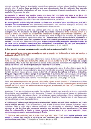acurado exame da Palavra, e à verdadeira luz quanto ao poder que mudou o sábado do sétimo dia para um
sábado falso. O único Deus verdadeiro tem sido abandonado, Sua lei, rejeitada, Sua sagrada
instituição do sábado foi pisada no pó pelo homem do pecado. O quarto mandamento, tão claro e
explícito, foi passado por alto.
O memorial do sábado, que declara quem é o Deus vivo, o Criador dos céus e da Terra, foi
violentamente arrancado, e foi dado ao mundo, em seu lugar, um sábado falso. Assim foi feita uma
brecha na lei de Deus. Um sábado falso não podia ser estandarte verdadeiro.
Na mensagem do primeiro anjo os homens são chamados a adorar a Deus, nosso Criador, que fez o
mundo e tudo quanto nele há. Eles têm rendido homenagem a uma instituição do Papado, anulando a lei
de Jeová, mas deve haver um aumento do conhecimento nesse assunto.
A mensagem proclamada pelo anjo voando pelo meio do céu é o evangelho eterno, o mesmo
evangelho que foi anunciado no Éden quando Deus disse à serpente: "Porei inimizade entre ti e a
mulher, e entre a tua semente e a sua semente; esta te ferirá a cabeça, e tu lhe ferirás o calcanhar." Gên.
3:15. Aí está a primeira promessa de um Salvador que havia de erguer-Se no campo de batalha para
contestar o poder de Satanás e prevalecer contra ele. Cristo veio ao nosso mundo a fim de representar o
caráter de Deus assim como ele é representado em Sua santa lei; pois esta é uma transcrição de Seu
caráter. Cristo era tanto a lei como o evangelho. O anjo que proclama o evangelho eterno proclama a lei
de Deus; pois o evangelho da salvação leva os homens à obediência da lei, pela qual seu caráter é
formado segundo a semelhança divina. Mensagens Escolhidas, v. 2. pp. 105-106.
6. Que garantia temos de que essa missão mundial pode e será cumprida? Mt 24:14
E este evangelho do reino será pregado em todo o mundo, em testemunho a todas as nações, e
então virá o fim. Mt 24:14, ACF
Deus estabeleceu, porém, um dia para o término da história deste mundo: "Será pregado este evangelho do
reino por todo o mundo, para testemunho a todas as nações. Então virá o fim." A profecia se cumpre
rapidamente. Mas, muito mais deve ser dito acerca destes assuntos tremendamente importantes. Perto
está o dia em que será decidido para sempre o destino de toda alma. …
Deve-se fazer um grande esforço para manter este assunto perante o povo. O solene fato de que o dia do
Senhor virá repentina e inesperadamente deve ser mantido não só perante as pessoas do mundo, mas
também diante de nossas próprias igrejas. A terrível advertência da profecia é dirigida a toda alma.
Ninguém julgue estar isento do perigo de ser apanhado de surpresa. Não permitais que a interpretação
profética de pessoa alguma arrebate a convicção do conhecimento de ocorrências que revelam que este
grande acontecimento está bem próximo. Fundamentos da Educação Cristã, págs. 335 e 336.
Deus "tem determinado um dia em que com justiça há de julgar o mundo". Atos 17:31. Cristo nos diz quando
terá lugar aquele dia. Ele não diz que todo o mundo se converterá, mas que "este evangelho do reino será
pregado em todo o mundo, em testemunho a todas as gentes, e então virá o fim". Mat. 24:14. O Desejado de
Todas as Nações, p. 634.
Assim deu Cristo aos discípulos sua missão. Tomou plenas medidas para a sequência da obra, assumindo
Ele próprio a responsabilidade do êxito da mesma. Enquanto Lhe obedecessem à palavra e trabalhassem
em ligação com Ele, não poderiam falhar. Ide a todas as nações, ordenou-lhes. Ide às mais longínquas
partes do globo habitado, mas sabei que Minha presença ali Se achará. Trabalhai com fé e confiança, pois
nunca virá tempo em que Eu vos abandone.
A comissão do Salvador aos discípulos incluía todos os crentes. Abrange todos os crentes em Cristo
até ao fim dos séculos. É um erro fatal supor que a obra de salvar almas depende apenas do pastor
ordenado. Todos a quem veio a celestial inspiração, são depositários do evangelho. Todos quantos
recebem a vida de Cristo são mandados trabalhar pela salvação de seus semelhantes. Para essa
obra foi estabelecida a igreja, e todos quantos tomam sobre si os seus sagrados votos,
comprometem-se, assim, a ser coobreiros de Cristo.
"O Espírito e a esposa dizem: Vem. E quem ouve, diga: vem." Apoc. 22:17. Todo aquele que ouve deve
repetir o convite. Seja qual for a vocação de uma pessoa na vida, seu primeiro interesse deve ser
ganhar almas para Cristo. O Desejado de Todas as Nações, p. 822
ramos@advir.comramos@advir.com
 