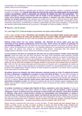insinceridade. Ela manifestava o vazio de sua pretensa piedade, e mostrava-lhes a iniqüidade em seu odioso 
caráter. Essa luz era mal recebida. 
Se Cristo houvesse chamado a atenção para os fariseus, e lhes exaltasse o saber e a piedade, tê-Lo-iam 
saudado com alegria. Mas quando lhes falou do reino do Céu como uma dispensação de misericórdia 
a toda a humanidade, estava a apresentar um aspecto da religião que eles não suportavam. Seu 
próprio exemplo e ensino nunca haviam sido de molde a tornar desejável o serviço de Deus. Ao 
verem Jesus dando atenção àqueles mesmos que odiavam e repeliam, isso lhes incitava as piores 
paixões no coração orgulhoso. Não obstante sua vanglória de que, sob o "Leão da tribo de Judá" (Apoc. 
5:5) Israel seria exaltado à preeminência sobre todas as nações, teriam podido sofrer a decepção de suas 
ambiciosas esperanças, de preferência a suportar a reprovação de Cristo a seus pecados, e a repreensão 
que sentiam mesmo pela presença de Sua pureza. O Desejado de Todas as Nações, 242-243. 
Segunda - Luta de classes Ano Bíblico: Lc 21, 22 
❉ 2. Leia Tiago 2:5, 6. Como ele amplia o que escreveu nos quatro versos anteriores? 
5 “Ouvi, meus amados irmãos: Porventura não escolheu Deus aos pobres deste mundo para serem 
ricos na fé, e herdeiros do reino que prometeu aos que o amam? 6 Mas vós desonrastes o pobre. 
Porventura não vos oprimem os ricos, e não vos arrastam aos tribunais?” Tg 2:5-6, ACF 
Embora Cristo fosse rico nas cortes celestiais, não obstante Se tornou pobre para que por 
intermédio de Sua pobreza pudéssemos tornar-nos ricos. Jesus honrou os pobres ao participar de 
sua humilde condição. Por meio da história de sua vida devemos aprender como tratar os pobres. Alguns 
levam o dever da beneficência a extremos, e na realidade prejudicam os necessitados fazendo demais em 
favor deles. Os pobres nem sempre se esforçam como deviam. Conquanto eles não devam ser 
negligenciados e deixados a sofrer, devem ser ensinados a ajudar a si próprios. 
A causa de Deus não deve ser passada por alto para que os pobres possam receber nossa principal 
atenção. Certa vez Cristo deu aos Seus discípulos uma lição muito importante neste particular. Quando 
Maria derramou o ungüento sobre a cabeça de Jesus, o ambicioso Judas fez um apelo em benefício dos 
pobres, murmurando contra aquilo que ele considerava um desperdício de dinheiro. Jesus, porém, defendeu 
o ato, dizendo: "Deixa-a, para que a molestais? Ela fez-Me boa obra. Em verdade vos digo que, em todas as 
partes do mundo onde este evangelho for pregado, também o que ela fez será contado para sua memória." 
Mar. 14:6 e 9. Por isto somos ensinados que Cristo deve ser honrado com a consagração do melhor de 
nossas posses. Se toda a nossa atenção for concentrada em atender as necessidades dos pobres, a causa 
de Deus será negligenciada. Ninguém sofrerá, se Seus mordomos cumprirem o seu dever; mas a causa de 
Cristo deve estar em primeiro lugar. 
Os pobres devem ser tratados com tanto interesse e atenção quanto os ricos. O costume de honrar 
os ricos e desprezar e negligenciar os pobres é crime aos olhos de Deus. Os que estão cercados de 
todo conforto na vida, ou que são acariciados e mimados pelo mundo porque são ricos, não sentem a 
necessidade de simpatia e terna consideração como acontece com as pessoas cuja vida tem sido uma longa 
luta com a pobreza. Esses não têm senão pouca coisa nesta vida para torná-los felizes e alegres, e 
apreciarão a simpatia e o amor. Os médicos e auxiliares não devem em hipótese alguma negligenciar essa 
classe, pois se assim o fizerem poderão negligenciar a Cristo na pessoa de Seus santos. Conselhos Sobre 
Saúde, 228-229. 
A verdade, inculcada no coração pelo Espírito de Deus, expulsará o amor das riquezas. O amor de 
Jesus e o amor ao dinheiro não podem habitar no mesmo coração. De tal maneira o amor de Deus 
ultrapassa o amor ao dinheiro que seu possuidor se desvencilha das riquezas e para Deus transfere 
as afeições. Pelo amor é então levado a atender às necessidades dos necessitados e a ajudar à 
causa de Deus. É para ele o maior prazer dispor corretamente dos bens de seu Senhor. Não considera 
seu tudo o que tem, e fielmente desempenha seu dever como despenseiro de Deus. Então pode guardar os 
dois grandes mandamentos da lei: "Amarás o Senhor, teu Deus, de todo o teu coração, e de toda a tua alma, 
e de todo o teu pensamento. ... Amarás o teu próximo como a ti mesmo." Mat. 22:37 e 39. 
Dessa maneira é possível aos ricos entrar no reino de Deus. "E todo aquele que tiver deixado casas, ou 
irmãos, ou irmãs, ou pai, ou mãe, ou mulher, ou filhos, ou terras, por amor do Meu nome, receberá cem 
vezes tanto e herdará a vida eterna." Mat. 19:29. Eis a recompensa dos que se sacrificam por Deus. 
Receberão cem vezes tanto nesta vida, e herdarão a vida eterna. Review and Herald, 16/09/1884. 
rraammooss@@aaddvviirr..ccoomm 
 