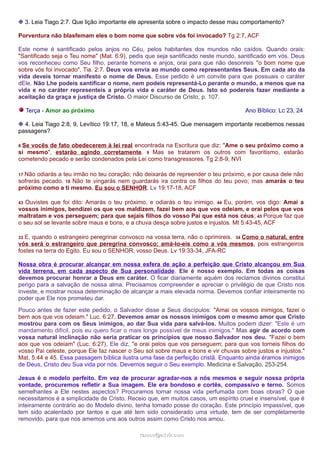 ❉ 3. Leia Tiago 2:7. Que lição importante ele apresenta sobre o impacto desse mau comportamento? 
Porventura não blasfemam eles o bom nome que sobre vós foi invocado? Tg 2:7, ACF 
Este nome é santificado pelos anjos no Céu, pelos habitantes dos mundos não caídos. Quando orais: 
"Santificado seja o Teu nome" (Mat. 6:9), pedis que seja santificado neste mundo, santificado em vós. Deus 
vos reconheceu como Seu filho, perante homens e anjos, orai para que não desonreis "o bom nome que 
sobre vós foi invocado". Tia. 2:7. Deus vos envia ao mundo como representantes Seus. Em cada ato da 
vida deveis tornar manifesto o nome de Deus. Esse pedido é um convite para que possuais o caráter 
dEle. Não Lhe podeis santificar o nome, nem podeis representá-Lo perante o mundo, a menos que na 
vida e no caráter representeis a própria vida e caráter de Deus. Isto só podereis fazer mediante a 
aceitação da graça e justiça de Cristo. O maior Discurso de Cristo, p. 107. 
Terça - Amor ao próximo Ano Bíblico: Lc 23, 24 
❉ 4. Leia Tiago 2:8, 9, Levítico 19:17, 18, e Mateus 5:43-45. Que mensagem importante recebemos nessas 
passagens? 
8 Se vocês de fato obedecerem à lei real encontrada na Escritura que diz: "Ame o seu próximo como a 
si mesmo", estarão agindo corretamente. 9 Mas se tratarem os outros com favoritismo, estarão 
cometendo pecado e serão condenados pela Lei como transgressores. Tg 2:8-9, NVI 
17 Não odiarás a teu irmão no teu coração; não deixarás de repreender o teu próximo, e por causa dele não 
sofrerás pecado. 18 Não te vingarás nem guardarás ira contra os filhos do teu povo; mas amarás o teu 
próximo como a ti mesmo. Eu sou o SENHOR. Lv 19:17-18, ACF 
43 Ouvistes que foi dito: Amarás o teu próximo, e odiarás o teu inimigo. 44 Eu, porém, vos digo: Amai a 
vossos inimigos, bendizei os que vos maldizem, fazei bem aos que vos odeiam, e orai pelos que vos 
maltratam e vos perseguem; para que sejais filhos do vosso Pai que está nos céus; 45 Porque faz que 
o seu sol se levante sobre maus e bons, e a chuva desça sobre justos e injustos. Mt 5:43-45, ACF 
33 E, quando o estrangeiro peregrinar convosco na vossa terra, não o oprimireis. 34 Como o natural, entre 
vós será o estrangeiro que peregrina convosco; amá-lo-eis como a vós mesmos, pois estrangeiros 
fostes na terra do Egito. Eu sou o SENHOR, vosso Deus. Lv 19:33-34, JFA-RC 
Nossa obra é procurar alcançar em nossa esfera de ação a perfeição que Cristo alcançou em Sua 
vida terrena, em cada aspecto de Sua personalidade. Ele é nosso exemplo. Em todas as coisas 
devemos procurar honrar a Deus em caráter. O ficar diariamente aquém dos reclamos divinos constitui 
perigo para a salvação de nossa alma. Precisamos compreender e apreciar o privilégio de que Cristo nos 
investe, e mostrar nossa determinação de alcançar a mais elevada norma. Devemos confiar inteiramente no 
poder que Ele nos prometeu dar. 
Pouco antes de fazer este pedido, o Salvador disse a Seus discípulos: "Amai os vossos inimigos, fazei o 
bem aos que vos odeiam." Luc. 6:27. Devemos amar os nossos inimigos com o mesmo amor que Cristo 
mostrou para com os Seus inimigos, ao dar Sua vida para salvá-los. Muitos podem dizer: "Este é um 
mandamento difícil, pois eu quero ficar o mais longe possível de meus inimigos." Mas agir de acordo com 
vossa natural inclinação não seria praticar os princípios que nosso Salvador nos deu. "Fazei o bem 
aos que vos odeiam" (Luc. 6:27), Ele diz, "e orai pelos que vos perseguem; para que vos torneis filhos do 
vosso Pai celeste, porque Ele faz nascer o Seu sol sobre maus e bons e vir chuvas sobre justos e injustos." 
Mat. 5:44 e 45. Essa passagem bíblica ilustra uma fase da perfeição cristã. Enquanto ainda éramos inimigos 
de Deus, Cristo deu Sua vida por nós. Devemos seguir o Seu exemplo. Medicina e Salvação, 253-254. 
Jesus é o modelo perfeito. Em vez de procurar agradar-nos a nós mesmos e seguir nossa própria 
vontade, procuremos refletir a Sua imagem. Ele era bondoso e cortês, compassivo e terno. Somos 
semelhantes a Ele nestes aspectos? Procuramos tornar nossa vida perfumada com boas obras? O que 
necessitamos é a simplicidade de Cristo. Receio que, em muitos casos, um espírito cruel e insensível, que é 
inteiramente contrário ao do Modelo divino, tenha tomado posse do coração. Este princípio impassível, que 
tem sido acalentado por tantos e que até tem sido considerado uma virtude, tem de ser completamente 
removido, para que nos amemos uns aos outros assim como Cristo nos amou. 
rraammooss@@aaddvviirr..ccoomm 
 
