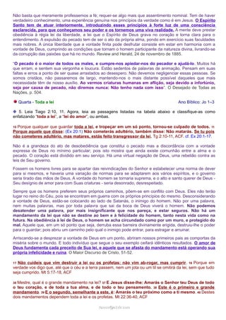 Não basta que meramente professemos a fé; requer-se algo mais que assentimento nominal. Tem de haver 
verdadeiro conhecimento, uma experiência genuína nos princípios da verdade como é em Jesus. O Espírito 
Santo tem de atuar interiormente, introduzindo esses princípios à forte luz de uma consciência 
esclarecida, para que conheçamos seu poder e os tornemos uma viva realidade. A mente deve prestar 
obediência à régia lei da liberdade, a lei que o Espírito de Deus grava no coração e torna clara para o 
entendimento. A expulsão do pecado tem de ser o ato da própria alma, pondo em exercício suas faculdades 
mais nobres. A única liberdade que a vontade finita pode desfrutar consiste em estar em harmonia com a 
vontade de Deus, cumprindo as condições que tornam o homem participante da natureza divina, livrando-se 
da corrupção das paixões que há no mundo. Review and Herald, 24 de novembro de 1885. 
“O pecado é o maior de todos os males, e cumpre-nos apiedar-nos do pecador e ajudá-lo. Muitos há 
que erram, e sentem sua vergonha e loucura. Estão sedentos de palavras de animação. Pensam em suas 
faltas e erros a ponto de ser quase arrastados ao desespero. Não devemos negligenciar essas pessoas. Se 
somos cristãos, não passaremos de largo, mantendo-nos o mais distante possível daqueles que mais 
necessidade têm de nosso auxílio. Ao vermos criaturas humanas em aflição, seja devido a infortúnio, 
seja por causa de pecado, não diremos nunca: Não tenho nada com isso”. O Desejado de Todas as 
Nações, p. 504. 
Quarta - Toda a lei Ano Bíblico: Jo 1–3 
❉ 5. Leia Tiago 2:10, 11. Agora, leia as passagens listadas na tabela abaixo e classifique-as como 
enfatizando “toda a lei”, a “lei do amor”, ou ambas. 
10 Porque qualquer que guardar toda a lei, e tropeçar em um só ponto, tornou-se culpado de todos. 11 
Porque aquele que disse: (Ex 20:1) Não cometerás adultério, também disse: Não matarás. Se tu pois 
não cometeres adultério, mas matares, estás feito transgressor da lei. Tg 2:10-11, ACF. cf. Ex 20:1-17. 
Não é a grandeza do ato de desobediência que constitui o pecado mas a discordância com a vontade 
expressa de Deus no mínimo particular; pois isto mostra que ainda existe comunhão entre a alma e o 
pecado. O coração está dividido em seu serviço. Há uma virtual negação de Deus, uma rebelião contra as 
leis de Seu governo. 
Fossem os homens livres para se apartar das reivindicações do Senhor e estabelecer uma norma de dever 
para si mesmos, e haveria uma variação de normas para se adaptarem aos vários espíritos, e o governo 
seria tirado das mãos de Deus. A vontade do homem se tornaria suprema, e o alto e santo querer de Deus - 
Seu desígnio de amor para com Suas criaturas - seria desonrado, desrespeitado. 
Sempre que os homens preferem seus próprios caminhos, põem-se em conflito com Deus. Eles não terão 
lugar no reino do Céu, pois se encontram em guerra com os próprios princípios do mesmo. Desconsiderando 
a vontade de Deus, estão-se colocando ao lado de Satanás, o inimigo do homem. Não por uma palavra, 
nem muitas palavras, mas por toda palavra que sai da boca de Deus viverá o homem. Não podemos 
desatender uma palavra, por mais insignificante que nos pareça, e estar seguros. Não há um 
mandamento da lei que não se destine ao bem e à felicidade do homem, tanto nesta vida como na 
futura. Na obediência à lei de Deus, o homem se acha circundado como por um muro, e protegido do 
mal. Aquele que, em um só ponto que seja, derruba essa barreira divinamente erigida, destruiu-lhe o poder 
para o guardar; pois abriu um caminho pelo qual o inimigo pode entrar, para estragar e arruinar. 
Arriscando-se a desprezar a vontade de Deus em um ponto, abriram nossos primeiros pais as comportas da 
miséria sobre o mundo. E todo indivíduo que segue o seu exemplo ceifará idênticos resultados. O amor de 
Deus fundamenta cada preceito de Sua lei, e aquele que se afasta do mandamento está operando sua 
própria infelicidade e ruína. O Maior Discurso de Cristo, 51-52. 
17 Não cuideis que vim destruir a lei ou os profetas: não vim ab-rogar, mas cumprir. 18 Porque em 
verdade vos digo que, até que o céu e a terra passem, nem um jota ou um til se omitirá da lei, sem que tudo 
seja cumprido. Mt 5:17-18, ACF 
36 Mestre, qual é o grande mandamento na lei? 37 E Jesus disse-lhe: Amarás o Senhor teu Deus de todo 
o teu coração, e de toda a tua alma, e de todo o teu pensamento. 38 Este é o primeiro e grande 
mandamento. 39 E o segundo, semelhante a este, é: Amarás o teu próximo como a ti mesmo. 40 Destes 
dois mandamentos dependem toda a lei e os profetas. Mt 22:36-40, ACF 
rraammooss@@aaddvviirr..ccoomm 
 