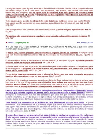 8 A ninguém devais coisa alguma, a não ser o amor com que vos ameis uns aos outros; porque quem ama 
aos outros cumpriu a lei. 9 Com efeito: Não adulterarás, não matarás, não furtarás, não darás falso 
testemunho, não cobiçarás; e se há algum outro mandamento, tudo nesta palavra se resume: Amarás 
ao teu próximo como a ti mesmo. 10 O amor não faz mal ao próximo. De sorte que o cumprimento da 
lei é o amor. Rm 13:8-10, ACF 
Todos aqueles, pois, que são das obras da lei estão debaixo da maldição; porque está escrito: Maldito 
todo aquele que não permanecer em todas as coisas que estão escritas no livro da lei, para fazê-las. Gl 
3:10, ACF 
E de novo protesto a todo o homem, que se deixa circuncidar, que está obrigado a guardar toda a lei. Gl 
5:3, ACF 
Porque toda a lei se cumpre numa só palavra, nesta: Amarás ao teu próximo como a ti mesmo. Gl 
5:14, ACF 
Quinta - Julgado pela lei Ano Bíblico: Jo 4–6 
❉ 6. Leia Tiago 2:12, 13 (leia também Jo 12:48; Rm 2:12, 13; 2Co 5:10; Ap 20:12, 13). O que esses versos 
ensinam sobre o julgamento? 
12 Assim falai, e assim procedei, como devendo ser julgados pela lei da liberdade. 13 Porque o juízo 
será sem misericórdia sobre aquele que não fez misericórdia; e a misericórdia triunfa do juízo. Tg 2:12-13, 
ACF 
Quem me rejeitar a mim, e não receber as minhas palavras, já tem quem o julgue; a palavra que tenho 
pregado, essa o há de julgar no último dia. Jo 12:48, ACF 
12 Porque todos os que sem lei pecaram, sem lei também perecerão; e todos os que sob a lei pecaram, pela 
lei serão julgados. 13 Porque os que ouvem a lei não são justos diante de Deus, mas os que praticam a 
lei hão de ser justificados. Rm 2:12-13, ACF 
Porque todos devemos comparecer ante o tribunal de Cristo, para que cada um receba segundo o 
que tiver feito por meio do corpo, ou bem, ou mal. 2Co 5:10, ACF 
12 E vi os mortos, grandes e pequenos, que estavam diante de Deus, e abriram-se os livros; e abriu-se outro 
livro, que é o da vida. E os mortos foram julgados pelas coisas que estavam escritas nos livros, 
segundo as suas obras. 13 E deu o mar os mortos que nele havia; e a morte e o inferno deram os mortos 
que neles havia; e foram julgados cada um segundo as suas obras. Ap 20:12-13, ACF 
Oxalá o povo de Deus considerasse suas vantagens superiores e compreendesse pela luz da Palavra 
de Deus que seremos julgados de acordo com a luz que incide sobre o nosso caminho. Todos os 
privilégios e oportunidades que nos são concedidos por Deus têm por finalidade tornar-nos melhores 
homens e mulheres. O povo de Deus deve agir com base num princípio estabelecido, tornando seu primeiro 
princípio buscar o reino de Deus e Sua justiça, prosseguindo então para uma luz cada vez maior. 
Toda pessoa que realmente crê na Palavra de Deus demonstrará isso por suas obras. A grande 
bondade de Deus é manifestada em Sua vontade. Seja o que for que Sua vontade ou Palavra requeira que 
eles façam, não poderão ser cristãos se deixarem de efetuá-lo. A verdade é poderosa para salvar nossa 
alma, pois Deus, pelo Seu próprio Espírito, é nela um agente contínuo, e a atuação divina torna a verdade 
um poder santificador. Carta 8, 1887. 
O amor a Deus deve ser um princípio vivo à base de todo ato e palavra e pensamento. Se, na força de 
Cristo, estamos buscando manter uma consagração assim, manteremos diariamente comunhão com 
Deus. ... Os princípios da lei divina habitarão no coração, regendo as ações. Ser-nos-á então tão natural 
buscar a pureza e a santidade, fugir ao espírito e exemplo do mundo, e procurar beneficiar todos os que nos 
rodeiam, como é para os anjos da glória executarem a missão de amor a eles designada. Signs of the 
Times, 23 de outubro de 1888. 
rraammooss@@aaddvviirr..ccoomm 
