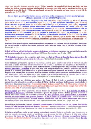 dizer, mas vós não o podeis suportar agora. 13 Mas, quando vier aquele Espírito de verdade, ele vos
guiará em toda a verdade; porque não falará de si mesmo, mas dirá tudo o que tiver ouvido, e vos
anunciará o que há de vir. 14 Ele me glorificará, porque há de receber do que é meu, e vo-lo há de
anunciar. Jo 16:7-14, ACF
Os que dizem que o Espírito Santo é apenas uma força e não uma pessoa, deveriam atentar para os
atributos pessoais com que a Bíblia O apresenta:
Em interação com a humanidade o Espírito Santo; Nós ama (Rom. 15:30), Consola (Jo. 14:16-17), Ensina
(João 14:26 e I Cor. 2:13), Fala conosco (Apoc. 2:7, 11, 17), Fala por nosso intermédio (Mat. 10:19-20)
Guia e anuncia o que há de vir (Gl. 5:18; Rm 8:14), Clama (Gl. 4:6), Convence (João 16:7-8), Regenera
(João. 3:6; Tt 3:5), Concede poder santificador para testemunharmos de Cristo (Atos 1:8), Dá
testemunho (João 15:26; Rm 8:16), Escolhe seus obreiros (At. 13:2; 20:28), Tem concordância com os
cristãos fieis (Atos 15:28), Advoga em nosso favor (João 14:16; At 5:32), Envia missionários (At. 13:4),
Convida (Apo. 22:17), Intercede (At. 8:26), Impede e direciona (At. 16:6-7), Se entristece (Ef. 4:30),
Contende ou age com o homem (Gn. 6:3) É Senhor, e nós concede liberdade (II Cor. 3:17-18), Por meio
Dele seremos ressuscitados (Atos 1:8)… É “o Espírito da verdade, que o mundo não pode receber,
porque não o vê, nem o conhece; mas vós o conheceis, porque habita convosco e estará em vós”. Jo.
14:17.
Nenhum princípio intangível, nenhuma essência impessoal ou simples abstração poderia satisfazer
às necessidades e anelos dos seres humanos nesta vida de lutas com o pecado, tristeza e dor.
Educação, p. 133.
O Pai, o Filho e o Espírito Santo, poderes infinitos e oniscientes, recebem os que verdadeiramente
entram em relação de concerto com Deus. SDA Bible Commentary, vol. 6, pág. 1.075.
“A Divindade moveu-se de compaixão pela raça, e o Pai, o Filho e o Espírito Santo deram-Se a Si
mesmos ao estabelecerem o plano da redenção.” Conselhos Sobre saúde, p. 222.
Ia ser dado [o Espírito] como agente de regeneração, sem o qual o sacrifício de Cristo de nenhum proveito
teria sido. O poder do mal se estivera fortalecendo por séculos, e alarmante era a submissão dos homens a
esse cativeiro satânico. Ao pecado só se poderia resistir e vencer por meio da poderosa operação da
terceira pessoa da Divindade, a qual viria, não com energia modificada, mas na plenitude do divino
poder. É o Espírito que torna eficaz o que foi realizado pelo Redentor do mundo. É por meio do
Espírito que o coração é purificado. Por Ele torna-se o crente participante da natureza divina. Cristo
deu Seu Espírito como um poder divino para vencer toda tendência hereditária e cultivada para o mal, e
gravar Seu próprio caráter em Sua igreja. O Desejado de Todas as Nações, pág. 671.
O Pai não pode ser definido por coisas da Terra. O Pai é toda a plenitude da Divindade
corporalmente, e invisível aos olhos mortais. O Filho é toda a plenitude da Divindade manifestada. A
Palavra de Deus declara que Ele é "a expressa imagem da Sua pessoa". Heb. 1:3. "Deus amou o mundo de
tal maneira que deu o Seu Filho unigênito, para que todo aquele que nEle crê não pereça, mas tenha vida
eterna." João 3:16. Aí se manifesta a personalidade do Pai.
O Consolador que Cristo prometeu enviar depois de ascender ao Céu, é o Espírito em toda a
plenitude da Divindade, tornando manifesto o poder da graça divina a todos quantos recebem e
crêem em Cristo como um Salvador pessoal. Há três pessoas vivas pertencentes à Divindade
celeste; em nome destes três grandes poderes - o Pai, o Filho e o Espírito Santo - os que recebem a
Cristo por fé viva são batizados, e esses poderes cooperarão com os súditos obedientes do Céu em
seus esforços para viver a nova vida em Cristo. Special Testimonies, Série B, Nº 7, págs. 62 e 63.
Quando vos entregastes a Cristo, tomastes compromisso na presença do Pai, do Filho e do Espírito
Santo - os três grandes dignitários do Céu. "Guarda-o", a esse compromisso. … O inimigo jamais poderá
arrebatar da mão de Cristo àquele que Lhe confia sinceramente nas promessas. Manuscrito 92, 1901.
O batismo significa a maior e mais solene renúncia do mundo. Mediante profissão, o eu é morto com a
vida de pecado. As águas cobrem o candidato, e na presença de todo o Universo é feita uma mútua
promessa. No nome do Pai, do Filho e do Espírito Santo o homem é imerso na sepultura líquida,
"sepultado com Cristo no batismo", e erguido da água para viver uma nova vida de lealdade a Deus. Os três
ramos@advir.comramos@advir.com
 