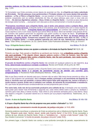 grandes poderes no Céu são testemunhas, invisíveis mas presentes. SDA Bible Commentary, vol. 6,
pág. 1.074.
“O Consolador que Cristo prometeu enviar depois de ascender ao Céu, é o Espírito em toda a plenitude
da Divindade... Há três pessoas vivas pertencentes à Trindade celeste; em nome destes três grandes
poderes – o Pai, o Filho e o Espírito Santo – os que recebem a Cristo por fé viva são batizados, e esses
poderes cooperarão com os súditos obedientes do Céu em seus esforços para viver a nova vida em
Cristo. ...Os eternos dignitários celestes – Deus, Cristo e o Espírito Santo – munindo-os [aos discípulos]
de energia sobre-humana, ... avançariam com eles para a obra e convenceriam o mundo do pecado.”
“Precisamos reconhecer que o Espírito Santo, que é tanto uma pessoa como o próprio Deus, está
andando por esses terrenos. O Espírito Santo é uma pessoa, pois dá testemunho com o nosso espírito de
que somos filhos de Deus. ...O Espírito Santo tem personalidade, do contrário não poderia testificar ao
nosso espírito e com e com nosso espírito que somos filhos de Deus. Deve ser também uma pessoa divina,
do contrário não poderia perscrutar os segredos que jazem ocultos na mente de Deus. “O príncipe da
potestade do mal só pode ser mantido em sujeição pelo poder de Deus na terceira pessoa da
Trindade, o Espírito Santo. Cumpre-nos cooperar com os três poderes mais altos no Céu – o Pai, o
Filho e o Espírito Santo – e esses poderes operarão por meio de nós, fazendo-nos coobreiros de
Deus.” Ellen White, Evangelismo. 2a. Ed. (Santo André: Casa Publicadora Brasileira, 1978), pp. 615-617.
Terça - O Espírito Santo é divino Ano Bíblico: Pv 20–24
3. Como os seguintes versos nos ajudam a entender a divindade do Espírito Santo? Mt 12:31, 32
Portanto vos digo: Todo pecado e blasfêmia se perdoará aos homens; mas a blasfêmia contra o Espírito
não será perdoada. 32 Se alguém disser alguma palavra contra o Filho do homem, isso lhe será
perdoado; mas se alguém falar contra o Espírito Santo, não lhe será perdoado, nem neste mundo,
nem no vindouro. Mt 12:31, 32, ARA
O pecado de blasfêmia contra o Espírito Santo não consiste em qualquer palavra ou ato repentino; é a
firme, determinada resistência à verdade e evidência. Review and Herald, 29 de junho de 1897.
Ninguém precisa considerar o pecado contra o Espírito Santo como coisa misteriosa e indefinível. O pecado
contra o Espírito Santo é o pecado de persistente recusa de atender aos convites para
arrependimento. E Recebereis Poder (Meditações Matinais, 1999), pág. 35.
Não é que Deus mande um decreto para que o homem não se salve. Não lança trevas perante os olhos, de
modo a não poderem ser penetradas. Mas o homem resiste a princípio a um movimento do Espírito de
Deus e, havendo uma vez resistido, é menos difícil assim fazer pela segunda vez, menos a terceira, e
muito menos a quarta. Então vem a colheita a ser ceifada, da semente de incredulidade e resistência.
Oh, que frutos de pecaminosas condescendências se está preparando para a foice! …
Por outro lado, todo raio de luz acariciado produzirá uma colheita de luz. A tentação uma vez resistida,
dará poder para resistir mais firmemente a segunda vez; cada vitória obtida sobre o próprio eu, facilitará o
caminho para mais altos e nobres triunfos. Toda vitória é uma semente semeada para a vida eterna. Deus
não destrói a ninguém. O pecador destrói-se a si mesmo por sua própria impenitência. Testimonies, vol. 5,
pág. 120.
Quarta - A obra do Espírito Santo Ano Bíblico: Sl 145–150
4. O que o Espírito Santo faz a fim de preparar-nos para aceitar o Salvador? Jo 16:8
E quando ele vier, convencerá o mundo do pecado, da justiça e do juízo: Jo 16:8, ARA
Somente podemos reconhecer a soberania de Cristo se estivermos sob a influência do Espírito Santo. Paulo
disse: “Ninguém pode dizer: Senhor Jesus!, senão pelo Espírito Santo” (I Cor.12:3). É-nos concedida a
certeza de que, através do Espírito Santo, Cristo, a “verdadeira luz, ... ilumina a todo homem” (João 1:9).
Sua missão é convencer “o mundo do pecado, da justiça e do juízo” (João 16:8).
Em primeiro lugar, o Espírito Santo nos conduz a uma profunda convicção do pecado, especialmente do
ramos@advir.comramos@advir.com
 