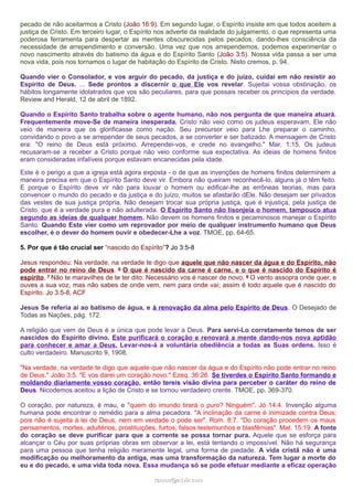 pecado de não aceitarmos a Cristo (João 16:9). Em segundo lugar, o Espírito insiste em que todos aceitem a
justiça de Cristo. Em terceiro lugar, o Espírito nos adverte da realidade do julgamento, o que representa uma
poderosa ferramenta para despertar as mentes obscurecidas pelos pecados, dando-lhes consciência da
necessidade de arrependimento e conversão. Uma vez que nos arrependemos, podemos experimentar o
novo nascimento através do batismo da água e do Espírito Santo (João 3:5). Nossa vida passa a ser uma
nova vida, pois nos tornamos o lugar de habitação do Espírito de Cristo. Nisto cremos, p. 94.
Quando vier o Consolador, e vos arguir do pecado, da justiça e do juízo, cuidai em não resistir ao
Espírito de Deus. ... Sede prontos a discernir o que Ele vos revelar. Sujeitai vossa obstinação, os
hábitos longamente idolatrados que vos são peculiares, para que possais receber os princípios da verdade.
Review and Herald, 12 de abril de 1892.
Quando o Espírito Santo trabalha sobre o agente humano, não nos pergunta de que maneira atuará.
Frequentemente move-Se de maneira inesperada. Cristo não veio como os judeus esperavam, Ele não
veio de maneira que os glorificasse como nação. Seu precursor veio para Lhe preparar o caminho,
convidando o povo a se arrepender de seus pecados, a se converter e ser batizado. A mensagem de Cristo
era: "O reino de Deus está próximo. Arrependei-vos, e crede no evangelho." Mar. 1:15. Os judeus
recusaram-se a receber a Cristo porque não veio conforme sua expectativa. As ideias de homens finitos
eram consideradas infalíveis porque estavam encanecidas pela idade.
Este é o perigo a que a igreja está agora exposta - o de que as invenções de homens finitos determinem a
maneira precisa em que o Espírito Santo deve vir. Embora não queiram reconhecê-lo, alguns já o têm feito.
E porque o Espírito deve vir não para louvar o homem ou edificar-lhe as errôneas teorias, mas para
convencer o mundo do pecado e da justiça e do juízo, muitos se afastarão dEle. Não desejam ser privados
das vestes de sua justiça própria. Não desejam trocar sua própria justiça, que é injustiça, pela justiça de
Cristo, que é a verdade pura e não adulterada. O Espírito Santo não lisonjeia o homem, tampouco atua
segundo as ideias de qualquer homem. Não devem os homens finitos e pecaminosos manejar o Espírito
Santo. Quando Este vier como um reprovador por meio de qualquer instrumento humano que Deus
escolher, é o dever do homem ouvir e obedecer-Lhe a voz. TMOE, pp. 64-65.
5. Por que é tão crucial ser “nascido do Espírito”? Jo 3:5-8
Jesus respondeu: Na verdade, na verdade te digo que aquele que não nascer da água e do Espírito, não
pode entrar no reino de Deus. 6 O que é nascido da carne é carne, e o que é nascido do Espírito é
espírito. 7 Não te maravilhes de te ter dito: Necessário vos é nascer de novo. 8 O vento assopra onde quer, e
ouves a sua voz, mas não sabes de onde vem, nem para onde vai; assim é todo aquele que é nascido do
Espírito. Jo 3:5-8, ACF
Jesus Se referia aí ao batismo de água, e à renovação da alma pelo Espírito de Deus. O Desejado de
Todas as Nações, pág. 172.
A religião que vem de Deus é a única que pode levar a Deus. Para servi-Lo corretamente temos de ser
nascidos do Espírito divino. Este purificará o coração e renovará a mente dando-nos nova aptidão
para conhecer e amar a Deus. Levar-nos-á a voluntária obediência a todas as Suas ordens. Isso é
culto verdadeiro. Manuscrito 9, 1908.
"Na verdade, na verdade te digo que aquele que não nascer da água e do Espírito não pode entrar no reino
de Deus." João 3:5. "E vos darei um coração novo." Ezeq. 36:26. Se tiverdes o Espírito Santo formando e
moldando diariamente vosso coração, então tereis visão divina para perceber o caráter do reino de
Deus. Nicodemos aceitou a lição de Cristo e se tornou verdadeiro crente. TMOE, pp. 369-370.
O coração, por natureza, é mau, e "quem do imundo tirará o puro? Ninguém". Jó 14:4. Invenção alguma
humana pode encontrar o remédio para a alma pecadora. "A inclinação da carne é inimizade contra Deus;
pois não é sujeita à lei de Deus, nem em verdade o pode ser". Rom. 8:7. "Do coração procedem os maus
pensamentos, mortes, adultérios, prostituições, furtos, falsos testemunhos e blasfêmias". Mat. 15:19. A fonte
do coração se deve purificar para que a corrente se possa tornar pura. Aquele que se esforça para
alcançar o Céu por suas próprias obras em observar a lei, está tentando o impossível. Não há segurança
para uma pessoa que tenha religião meramente legal, uma forma de piedade. A vida cristã não é uma
modificação ou melhoramento da antiga, mas uma transformação da natureza. Tem lugar a morte do
eu e do pecado, e uma vida toda nova. Essa mudança só se pode efetuar mediante a eficaz operação
ramos@advir.comramos@advir.com
 