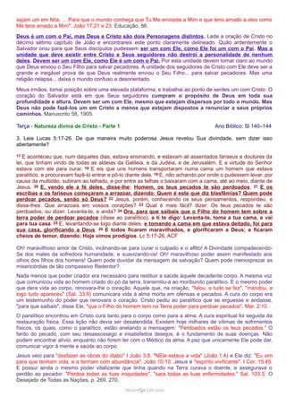 sejam um em Nós. ... Para que o mundo conheça que Tu Me enviaste a Mim e que tens amado a eles como
Me tens amado a Mim". João 17:21 e 23. Educação, 86.
Deus é um com o Pai, mas Deus e Cristo são dois Personagens distintos. Lede a oração de Cristo no
décimo sétimo capítulo de João e encontrareis este ponto claramente delineado. Quão ardentemente o
Salvador orou para que Seus discípulos pudessem ser um com Ele, como Ele foi um com o Pai. Mas a
unidade que deve existir entre Cristo e Seus seguidores não destrói a personalidade de nenhum
deles. Devem ser um com Ele, como Ele é um com o Pai. Por esta unidade devem tornar claro ao mundo
que Deus enviou o Seu Filho para salvar pecadores. A unidade dos seguidores de Cristo com Ele deve ser a
grande e inegável prova de que Deus realmente enviou o Seu Filho... para salvar pecadores. Mas uma
religião relapsa... deixa o mundo confuso e desorientado.
Meus irmãos, tomai posição sobre uma elevada plataforma, e trabalhai ao ponto de serdes um com Cristo. O
coração do Salvador está em que Seus seguidores cumpram o propósito de Deus em toda sua
profundidade e altura. Devem ser um com Ele, mesmo que estejam dispersos por todo o mundo. Mas
Deus não pode fazê-los um em Cristo a menos que estejam dispostos a renunciar a seus próprios
caminhos. Manuscrito 58, 1905.
Terça - Natureza divina de Cristo - Parte 1 Ano Bíblico: Sl 140–144
3. Leia Lucas 5:17-26. De que maneira muito poderosa Jesus revelou Sua divindade, sem dizer isso
abertamente?
17 E aconteceu que, num daqueles dias, estava ensinando, e estavam ali assentados fariseus e doutores da
lei, que tinham vindo de todas as aldeias da Galileia, e da Judéia, e de Jerusalém. E a virtude do Senhor
estava com ele para curar. 18 E eis que uns homens transportaram numa cama um homem que estava
paralítico, e procuravam fazê-lo entrar e pô-lo diante dele. 19 E, não achando por onde o pudessem levar, por
causa da multidão, subiram ao telhado, e por entre as telhas o baixaram com a cama, até ao meio, diante de
Jesus. 20 E, vendo ele a fé deles, disse-lhe: Homem, os teus pecados te são perdoados. 21 E os
escribas e os fariseus começaram a arrazoar, dizendo: Quem é este que diz blasfêmias? Quem pode
perdoar pecados, senão só Deus? 22 Jesus, porém, conhecendo os seus pensamentos, respondeu, e
disse-lhes: Que arrazoais em vossos corações? 23 Qual é mais fácil? dizer: Os teus pecados te são
perdoados; ou dizer: Levanta-te, e anda? 24 Ora, para que saibais que o Filho do homem tem sobre a
terra poder de perdoar pecados (disse ao paralítico), a ti te digo: Levanta-te, toma a tua cama, e vai
para tua casa. 25 E, levantando-se logo diante deles, e tomando a cama em que estava deitado, foi para
sua casa, glorificando a Deus. 26 E todos ficaram maravilhados, e glorificaram a Deus; e ficaram
cheios de temor, dizendo: Hoje vimos prodígios. Lc 5:17-26, ACF
Oh! maravilhoso amor de Cristo, inclinando-se para curar o culpado e o aflito! A Divindade compadecendo-
Se dos males da sofredora humanidade, e suavizando-os! Oh! maravilhoso poder assim manifestado aos
olhos dos filhos dos homens! Quem pode duvidar da mensagem de salvação? Quem pode menosprezar as
misericórdias de tão compassivo Redentor?
Nada menos que poder criador era necessário para restituir a saúde àquele decadente corpo. A mesma voz
que comunicou vida ao homem criado do pó da terra, transmitiu-a ao moribundo paralítico. E o mesmo poder
que dera vida ao corpo, renovara-lhe o coração. Aquele que, na criação, "falou, e tudo se fez", "mandou, e
logo tudo apareceu" (Sal. 33:9) comunicara vida à alma morta em ofensas e pecados. A cura do corpo era
um testemunho do poder que renovara o coração. Cristo pediu ao paralítico que se erguesse e andasse,
"para que saibais", disse Ele, "que o Filho do homem tem na Terra poder para perdoar pecados". Mar. 2:10.
O paralítico encontrou em Cristo cura tanto para o corpo como para a alma. A cura espiritual foi seguida da
restauração física. Essa lição não devia ser desatendida. Existem hoje milhares de vítimas de sofrimentos
físicos, os quais, como o paralítico, estão anelando a mensagem: "Perdoados estão os teus pecados." O
fardo do pecado, com seu desassossego e insatisfeitos desejos, é o fundamento de suas doenças. Não
podem encontrar alívio, enquanto não forem ter com o Médico da alma. A paz que unicamente Ele pode dar,
comunicar vigor à mente e saúde ao corpo.
Jesus veio para "desfazer as obras do diabo" I João 3:8. "NEle estava a vida" (João 1:4) e Ele diz: "Eu vim
para que tenham vida, e a tenham com abundância". João 10:10. Jesus é "espírito vivificante". I Cor. 15:45.
E possui ainda o mesmo poder vitalizante que tinha quando na Terra curava o doente, e assegurava o
perdão ao pecador. "Perdoa todas as tuas iniquidades", "sara todas as tuas enfermidades." Sal. 103:3. O
Desejado de Todas as Nações, p. 269, 270.
ramos@advir.comramos@advir.com
 
