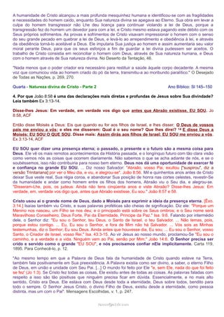A humanidade de Cristo alcançou a mais profunda mesquinhez humana e identificou-se com as fragilidades
e necessidades do homem caído, enquanto Sua natureza divina se apegava ao Eterno. Sua obra em levar a
culpa do homem transgressor não Lhe deu licença para continuar violando a lei de Deus, porque a
transgressão fez do homem um devedor para com a lei, e Cristo mesmo estava pagando este débito com os
Seus próprios sofrimentos. As provas e sofrimentos de Cristo visavam impressionar o homem com o senso
do seu grande pecado em quebrar a lei de Deus, e levá-lo ao arrependimento e obediência à lei, e através
da obediência torná-lo aceitável a Deus. Ele imputaria Sua justiça ao homem e assim aumentaria seu valor
moral perante Deus, para que os seus esforços a fim de guardar a lei divina pudessem ser aceitos. O
trabalho de Cristo consistia em reconciliar o homem com Deus, através de Sua natureza humana, e Deus
com o homem através de Sua natureza divina. No Deserto da Tentação, 46.
"Nada menos que o poder criador era necessário para restituir a saúde àquele corpo decadente. A mesma
voz que comunicou vida ao homem criado do pó da terra, transmitiu-a ao moribundo paralítico." O Desejado
de Todas as Nações, p. 269, 270.
Quarta - Natureza divina de Cristo - Parte 2 Ano Bíblico: Sl 145–150
4. Por que João 8:58 é uma das declarações mais diretas e profundas de Jesus sobre Sua divindade?
Leia também Ex 3:13-14.
Disse-lhes Jesus: Em verdade, em verdade vos digo que antes que Abraão existisse, EU SOU. Jo
8:58, ACF
Então disse Moisés a Deus: Eis que quando eu for aos filhos de Israel, e lhes disser: O Deus de vossos
pais me enviou a vós; e eles me disserem: Qual é o seu nome? Que lhes direi? 14 E disse Deus a
Moisés: EU SOU O QUE SOU. Disse mais: Assim dirás aos filhos de Israel: EU SOU me enviou a vós.
Ex 3:13-14, ACF
EU SOU quer dizer uma presença eterna; o passado, o presente e o futuro são a mesma coisa para
Deus. Ele vê os mais remotos acontecimentos da História passada, e o longínquo futuro com tão clara visão
como vemos nós as coisas que ocorrem diariamente. Não sabemos o que se acha adiante de nós, e se o
soubéssemos, isso não contribuiria para nosso bem eterno. Deus nos dá uma oportunidade de exercer fé
e confiança no grande EU SOU. ... Diz nosso Salvador: "Abraão, vosso Pai, exultou ["suspirou", diz a
versão Trinitariana] por ver o Meu dia, e viu, e alegrou-se". João 8:56. Mil e quinhentos anos antes de Cristo
deixar Sua veste real, Sua régia coroa, e abandonar Sua posição de honra nas cortes celestes, revestir-Se
da humanidade e andar como homem entre os filhos dos homens, Abraão viu o Seu dia, e alegrou-se.
"Disseram-Lhe, pois, os judeus: Ainda não tens cinqüenta anos e viste Abraão? Disse-lhes Jesus: Em
verdade, em, verdade vos digo que, antes que Abraão existisse, Eu sou." João 8:57 e 58.
Cristo usou aí o grande nome de Deus, dado a Moisés para exprimir a ideia da presença eterna. [Êxo.
3:14.] Isaías também viu Cristo, e suas palavras proféticas são cheias de significação. Diz ele: "Porque um
Menino nos nasceu, um Filho se nos deu; e o principado está sobre os Seus ombros; e o Seu nome será
Maravilhoso Conselheiro, Deus Forte, Pai da Eternidade, Príncipe da Paz." Isa. 9:6. Falando por intermédio
dele, o Senhor diz: "Eu sou o Senhor, teu Deus, o Santo de Israel, o teu Salvador. ... Não temas, pois,
porque estou contigo. ... Eu, Eu sou o Senhor, e fora de Mim não há Salvador. ... Vós sois as Minhas
testemunhas, diz o Senhor; Eu sou Deus. Ainda antes que houvesse dia, Eu sou; ... Eu sou o Senhor, vosso
Santo, o Criador de Israel, vosso Rei." Isa. 43:3-15. Ao vir Jesus ao nosso mundo, proclamou-Se "Eu sou o
caminho, e a verdade e a vida. Ninguém vem ao Pai, senão por Mim." João 14:6. O Senhor precisa ser
crido e servido como o grande "EU SOU", e nós precisamos confiar nEle implicitamente. Carta 119,
1895. Para Conhecê-lo, p. 12.
"Ao mesmo tempo em que a Palavra de Deus fala da humanidade de Cristo quando esteve na Terra,
também fala positivamente em Sua preexistência. A Palavra existia como ser divino, a saber, o eterno Filho
de Deus, em união e unidade com Seu Pai. [...] O mundo foi feito por Ele "e, sem Ele, nada do que foi feito
se fez' (Jo 1:3). Se Cristo fez todas as coisas, Ele existiu antes de todas as coisas. As palavras faladas com
respeito a isso são tão positivas que ninguém precisa ficar em dúvida. Essencialmente, e no mais alto
sentido, Cristo era Deus. Ele estava com Deus desde toda a eternidade, Deus sobre todos, bendito para
todo o sempre. O Senhor Jesus Cristo, o divino Filho de Deus, existiu desde a eternidade, como pessoa
distinta, mas um com o Pai". Mensagens Escolhidas, v. 1, p. 247.
ramos@advir.comramos@advir.com
 