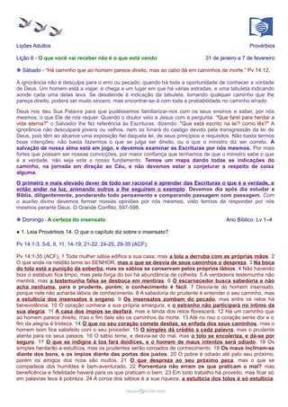 Lições Adultos Provérbios
Lição 6 - O que você vai receber não é o que está vendo 31 de janeiro a 7 de fevereiro
❉ Sábado - “Há caminho que ao homem parece direito, mas ao cabo dá em caminhos de morte.” Pv 14:12.
A ignorância não é desculpa para o erro ou pecado, quando há toda a oportunidade de conhecer a vontade
de Deus. Um homem está a viajar, e chega a um lugar em que há várias estradas, e uma tabuleta indicando
aonde cada uma delas leva. Se desatende à indicação da tabuleta, tomando qualquer caminho que lhe
pareça direito, poderá ser muito sincero, mas encontrar-se-á com toda a probabilidade no caminho errado.
Deus nos deu Sua Palavra para que pudéssemos familiarizar-nos com os seus ensinos e saber, por nós
mesmos, o que Ele de nós requer. Quando o doutor veio a Jesus com a pergunta: "Que farei para herdar a
vida eterna?" o Salvador lhe fez referência às Escrituras, dizendo: "Que está escrito na lei? como lês?" A
ignorância não desculpará jovens ou velhos, nem os livrará do castigo devido pela transgressão da lei de
Deus, pois têm ao alcance uma exposição fiel daquela lei, de seus princípios e requisitos. Não basta termos
boas intenções; não basta fazermos o que se julga ser direito, ou o que o ministro diz ser correto. A
salvação de nossa alma está em jogo, e devemos examinar as Escrituras por nós mesmos. Por mais
fortes que possam ser nossas convicções, por maior confiança que tenhamos de que o ministro sabe o que
é a verdade, não seja este o nosso fundamento. Temos um mapa dando todas as indicações do
caminho, na jornada em direção ao Céu, e não devemos estar a conjeturar a respeito de coisa
alguma.
O primeiro e mais elevado dever de todo ser racional é aprender das Escrituras o que é a verdade, e
então andar na luz, animando outros a lhe seguirem o exemplo. Devemos dia após dia estudar a
Bíblia, diligentemente, ponderando todo pensamento e comparando passagem com passagem. Com
o auxílio divino devemos formar nossas opiniões por nós mesmos, visto termos de responder por nós
mesmos perante Deus. O Grande Conflito, 597-598.
❉ Domingo - A certeza do insensato Ano Bíblico: Lv 1–4
● 1. Leia Provérbios 14. O que o capítulo diz sobre o insensato?
Pv 14:1-3, 5-6, 9, 11, 14-19, 21-22, 24-25, 29-35 (ACF);
Pv 14:1-35 (ACF); 1 Toda mulher sábia edifica a sua casa; mas a tola a derruba com as próprias mãos. 2
O que anda na retidão teme ao SENHOR, mas o que se desvia de seus caminhos o despreza. 3 Na boca
do tolo está a punição da soberba, mas os sábios se conservam pelos próprios lábios. 4 Não havendo
bois o estábulo fica limpo, mas pela força do boi há abundância de colheita. 5 A verdadeira testemunha não
mentirá, mas a testemunha falsa se desboca em mentiras. 6 O escarnecedor busca sabedoria e não
acha nenhuma, para o prudente, porém, o conhecimento é fácil. 7 Desvia-te do homem insensato,
porque nele não acharás lábios de conhecimento. 8 A sabedoria do prudente é entender o seu caminho, mas
a estultícia dos insensatos é engano. 9 Os insensatos zombam do pecado, mas entre os retos há
benevolência. 10 O coração conhece a sua própria amargura, e o estranho não participará no íntimo da
sua alegria. 11 A casa dos ímpios se desfará, mas a tenda dos retos florescerá. 12 Há um caminho que
ao homem parece direito, mas o fim dele são os caminhos da morte. 13 Até no riso o coração sente dor e o
fim da alegria é tristeza. 14 O que no seu coração comete deslize, se enfada dos seus caminhos, mas o
homem bom fica satisfeito com o seu proceder. 15 O simples dá crédito a cada palavra, mas o prudente
atenta para os seus passos. 16 O sábio teme, e desvia-se do mal, mas o tolo se encoleriza, e dá-se por
seguro. 17 O que se indigna à toa fará doidices, e o homem de maus intentos será odiado. 18 Os
simples herdarão a estultícia, mas os prudentes serão coroados de conhecimento. 19 Os maus inclinam-se
diante dos bons, e os ímpios diante das portas dos justos. 20 O pobre é odiado até pelo seu próximo,
porém os amigos dos ricos são muitos. 21 O que despreza ao seu próximo peca, mas o que se
compadece dos humildes é bem-aventurado. 22 Porventura não erram os que praticam o mal? mas
beneficência e fidelidade haverá para os que praticam o bem. 23 Em todo trabalho há proveito, mas ficar só
em palavras leva à pobreza. 24 A coroa dos sábios é a sua riqueza, a estultícia dos tolos é só estultícia.
ramos@advir.comramos@advir.com
 