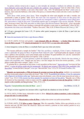 As portas celestes tornar-se-ão a erguer, e, com miríades de miríades e milhares de milhares de santos,
nosso Salvador sairá como Rei dos reis e Senhor dos senhores. Jeová Emanuel "será rei sobre toda a Terra;
naquele dia, um será o Senhor, e um será o Seu nome". Zac. 14:9. "O tabernáculo de Deus" estará com os
homens, "pois com eles habitará, e eles serão o Seu povo, e o mesmo Deus estará com eles e será o seu Deus."
Apoc. 21:3.
Antes dessa vinda, porém, disse Jesus: "Este evangelho do reino será pregado em todo o mundo, em
testemunho a todas as gentes." Mat. 24:14. Seu reino não virá enquanto as boas novas de Sua graça não
houverem sido levadas a toda a Terra. Assim, quando nos entregamos a Deus, e ganhamos outras almas para
Ele, apressamos a vinda de Seu reino. Unicamente aqueles que se consagram a Seu serviço, dizendo: "Eis-me
aqui, envia-me a mim" (Isa. 6:8), para abrir os olhos cegos, para desviar homens "das trevas... à luz e do poder
de Satanás a Deus, a fim de que recebam a remissão dos pecados e sorte entre os santificados" (Atos 26:18) -
unicamente eles oram com sinceridade: "Venha o Teu reino." Mat. 6:10. O Maior Discurso de Cristo, p. 109.
● 2. O que a passagem de Lucas 1:32, 33 ensina sobre quem inaugurou o reino de Deus e qual será seu
resultado final?
► Antes do nascimento de Cristo o anjo dissera a Maria:
Lc 1:32-33, (ACF); 32 Este será grande, e será chamado filho do Altíssimo; e o Senhor Deus lhe dará o
trono de Davi, seu pai; 33 E reinará eternamente na casa de Jacó, e o seu reino não terá fim.
2. Jesus inaugurou o reino de Deus e o resultado final é que esse reino será eterno.
"Ele mesmo edificará o templo do Senhor." Pelo Seu sacrifício e mediação, Cristo é tanto o fundamento
como o edificador da igreja de Deus. O apóstolo Paulo indica-O como "a principal pedra de esquina; no qual
todo o edifício, bem ajustado, cresce para templo santo no Senhor. No qual também vós", diz ele, "juntamente
sois edificados para morada de Deus em Espírito". Efés. 2:20-22.
Ele "levará a glória". A Cristo pertence a glória da redenção da raça decaída. Através das eras eternas, o
cântico dos resgatados será: "Àquele que nos ama, e em Seu sangue nos lavou dos nossos pecados, ... a Ele
glória e poder para todo o sempre." Apoc. 1:5 e 6.
"E assentar-Se-á, e dominará no Seu trono, e será sacerdote no Seu trono." Agora não está "no trono de Sua
glória"; o reino de glória ainda não foi inaugurado. Só depois que termine a Sua obra como mediador, Lhe
dará Deus "o trono de Davi, Seu pai", reino que "não terá fim". Luc. 1:32 e 33. O Grande Conflito, 416.
"Quando, na regeneração, o Filho do homem Se assentar no trono da Sua glória, também vos assentareis
em doze tronos para julgar as doze tribos de Israel." Mat. 19:28. Na parábola dos talentos, Cristo Se representa
sob a figura de um homem nobre que "partiu para uma terra distante, com o fim de tomar posse de um reino, e
voltar". Luc. 19:12. E Ele mesmo nos disse quando Se assentará no trono da Sua glória: "Quando vier o Filho
do homem na Sua majestade e todos os anjos com Ele, então Se assentará no trono da Sua glória; e todas as
nações serão reunidas em Sua presença." Mat. 25:31 e 32.
Segunda - Características do reino de Deus – parte 2 Ano Bíblico: Jó 20, 21
● 3. O que os textos seguintes nos ensinam sobre o significado da cidadania no reino de Deus?
Lc 18:16, (ACF); 16 Mas Jesus, chamando-os para si, disse: Deixai vir a mim os meninos, e não os impeçais,
porque dos tais é o reino de Deus.
Lc 12:31, (ACF); 31 Buscai antes o reino de Deus, e todas estas coisas vos serão acrescentadas.
Lc 9:59-60, (ACF); 59 E disse a outro: Segue-me. Mas ele respondeu: Senhor, deixa que primeiro eu vá a
enterrar meu pai. 60 Mas Jesus lhe observou: Deixa aos mortos o enterrar os seus mortos; porém tu vai e
anuncia o reino de Deus.
Pedidos, Dúvidas, Críticas, Sugestões:Pedidos, Dúvidas, Críticas, Sugestões: Gerson G. Ramos.Gerson G. Ramos. e-mail:e-mail: ramos@advir.comramos@advir.com
 
