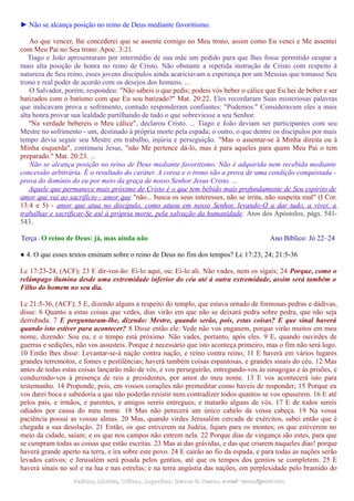 ► Não se alcança posição no reino de Deus mediante favoritismo.
Ao que vencer, lhe concederei que se assente comigo no Meu trono, assim como Eu venci e Me assentei
com Meu Pai no Seu trono. Apoc. 3:21.
Tiago e João apresentaram por intermédio de sua mãe um pedido para que lhes fosse permitido ocupar a
mais alta posição de honra no reino de Cristo. Não obstante a repetida instrução de Cristo com respeito à
natureza de Seu reino, esses jovens discípulos ainda acariciavam a esperança por um Messias que tomasse Seu
trono e real poder de acordo com os desejos dos homens. ...
O Salvador, porém, respondeu: "Não sabeis o que pedis; podeis vós beber o cálice que Eu hei de beber e ser
batizados com o batismo com que Eu sou batizado?" Mat. 20:22. Eles recordaram Suas misteriosas palavras
que indicavam prova e sofrimento, contudo responderam confiantes: "Podemos." Consideravam eles a mais
alta honra provar sua lealdade partilhando de tudo o que sobreviesse a seu Senhor.
"Na verdade bebereis o Meu cálice", declarou Cristo. ... Tiago e João deviam ser participantes com seu
Mestre no sofrimento - um, destinado à própria morte pela espada; o outro, o que dentre os discípulos por mais
tempo devia seguir seu Mestre em trabalho, injúria e perseguição. "Mas o assentar-se à Minha direita ou à
Minha esquerda", continuou Jesus, "não Me pertence dá-lo, mas é para aqueles para quem Meu Pai o tem
preparado." Mat. 20:23. ...
Não se alcança posição no reino de Deus mediante favoritismo. Não é adquirida nem recebida mediante
concessão arbitrária. É o resultado do caráter. A coroa e o trono são a prova de uma condição conquistada -
prova do domínio do eu por meio da graça de nosso Senhor Jesus Cristo. ...
Aquele que permanece mais próximo de Cristo é o que tem bebido mais profundamente de Seu espírito de
amor que vai ao sacrifício - amor que "não... busca os seus interesses, não se irrita, não suspeita mal" (I Cor.
13:4 e 5) - amor que atua no discípulo, como atuou em nosso Senhor, levando-O a dar tudo, a viver, a
trabalhar e sacrificar-Se até à própria morte, pela salvação da humanidade. Atos dos Apóstolos, págs. 541-
543.
Terça - O reino de Deus: já, mas ainda não Ano Bíblico: Jó 22–24
● 4. O que esses textos ensinam sobre o reino de Deus no fim dos tempos? Lc 17:23, 24; 21:5-36
Lc 17:23-24, (ACF); 23 E dir-vos-ão: Ei-lo aqui, ou: Ei-lo ali. Não vades, nem os sigais; 24 Porque, como o
relâmpago ilumina desde uma extremidade inferior do céu até à outra extremidade, assim será também o
Filho do homem no seu dia.
Lc 21:5-36, (ACF); 5 E, dizendo alguns a respeito do templo, que estava ornado de formosas pedras e dádivas,
disse: 6 Quanto a estas coisas que vedes, dias virão em que não se deixará pedra sobre pedra, que não seja
derrubada. 7 E perguntaram-lhe, dizendo: Mestre, quando serão, pois, estas coisas? E que sinal haverá
quando isto estiver para acontecer? 8 Disse então ele: Vede não vos enganem, porque virão muitos em meu
nome, dizendo: Sou eu, e o tempo está próximo. Não vades, portanto, após eles. 9 E, quando ouvirdes de
guerras e sedições, não vos assusteis. Porque é necessário que isto aconteça primeiro, mas o fim não será logo.
10 Então lhes disse: Levantar-se-á nação contra nação, e reino contra reino; 11 E haverá em vários lugares
grandes terremotos, e fomes e pestilências; haverá também coisas espantosas, e grandes sinais do céu. 12 Mas
antes de todas estas coisas lançarão mão de vós, e vos perseguirão, entregando-vos às sinagogas e às prisões, e
conduzindo-vos à presença de reis e presidentes, por amor do meu nome. 13 E vos acontecerá isto para
testemunho. 14 Proponde, pois, em vossos corações não premeditar como haveis de responder; 15 Porque eu
vos darei boca e sabedoria a que não poderão resistir nem contradizer todos quantos se vos opuserem. 16 E até
pelos pais, e irmãos, e parentes, e amigos sereis entregues; e matarão alguns de vós. 17 E de todos sereis
odiados por causa do meu nome. 18 Mas não perecerá um único cabelo da vossa cabeça. 19 Na vossa
paciência possuí as vossas almas. 20 Mas, quando virdes Jerusalém cercada de exércitos, sabei então que é
chegada a sua desolação. 21 Então, os que estiverem na Judéia, fujam para os montes; os que estiverem no
meio da cidade, saiam; e os que nos campos não entrem nela. 22 Porque dias de vingança são estes, para que
se cumpram todas as coisas que estão escritas. 23 Mas ai das grávidas, e das que criarem naqueles dias! porque
haverá grande aperto na terra, e ira sobre este povo. 24 E cairão ao fio da espada, e para todas as nações serão
levados cativos; e Jerusalém será pisada pelos gentios, até que os tempos dos gentios se completem. 25 E
haverá sinais no sol e na lua e nas estrelas; e na terra angústia das nações, em perplexidade pelo bramido do
Pedidos, Dúvidas, Críticas, Sugestões:Pedidos, Dúvidas, Críticas, Sugestões: Gerson G. Ramos.Gerson G. Ramos. e-mail:e-mail: ramos@advir.comramos@advir.com
 