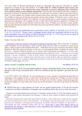 mar e das ondas. 26 Homens desmaiando de terror, na expectação das coisas que sobrevirão ao mundo;
porquanto as virtudes do céu serão abaladas. 27 E então verão vir o Filho do homem numa nuvem, com
poder e grande glória. 28 Ora, quando estas coisas começarem a acontecer, olhai para cima e levantai as
vossas cabeças, porque a vossa redenção está próxima. 29 E disse-lhes uma parábola: Olhai para a figueira, e
para todas as árvores; 30 Quando já têm rebentado, vós sabeis por vós mesmos, vendo-as, que perto está já o
verão. 31 Assim também vós, quando virdes acontecer estas coisas, sabei que o reino de Deus está perto. 32
Em verdade vos digo que não passará esta geração até que tudo aconteça. 33 Passará o céu e a terra, mas as
minhas palavras não hão de passar. 34 E olhai por vós, não aconteça que os vossos corações se carreguem de
glutonaria, de embriaguez, e dos cuidados da vida, e venha sobre vós de improviso aquele dia. 35 Porque virá
como um laço sobre todos os que habitam na face de toda a terra. 36 Vigiai, pois, em todo o tempo, orando,
para que sejais havidos por dignos de evitar todas estas coisas que hão de acontecer, e de estar em pé diante do
Filho do homem.
► O reino da glória será estabelecido com a vinda literal, visível e audível. cf. Mt 24:30, 31; Lc 21:27; Ap 1:
7; At 1:11; 1Ts 4:16,17. “Porque, como o relâmpago ilumina desde uma extremidade inferior do céu até à
outra extremidade, assim será também o Filho do homem no seu dia”. Lc 17:24. Jesus nos deu os sinais da
proximidade da sua segunda vinda. Mt 24:1-35; Lc 21:5-36.
Venha o Teu reino. Mat. 6:10.
Não poderá o Seu povo receber o reino antes do advento pessoal de Cristo. Disse o Salvador: "E quando o
Filho do homem vier em Sua glória, e todos os santos anjos com Ele, então Se assentará no trono da Sua
glória; e todas as nações serão reunidas diante dEle ... Então dirá o Rei aos que estiverem à Sua direita: Vinde,
benditos de Meu Pai, possuí por herança o reino que vos está preparado desde a fundação do mundo." Mat.
25:31-34. ... Quando o Filho do homem vier, os mortos serão ressuscitados incorruptíveis, e os vivos serão
transformados. Por esta grande mudança ficam preparados para receberem o reino. ... O homem, em seu estado
presente, é mortal, corruptível; o reino de Deus, porém, será incorruptível, permanecendo para sempre.
Portanto, o homem, em sua condição atual, não pode entrar no reino de Deus. Mas, em vindo Jesus, confere a
imortalidade a Seu povo; e então os chama para possuírem o reino de que até ali têm sido apenas herdeiros.
O Grande Conflito, págs. 322 e 323.
Quarta - O reino e a segunda vinda de Cristo Ano Bíblico: Jó 25–28
● 5. Leia Lucas 21:34-36. Em suas próprias palavras, resuma a mensagem básica. Como essas palavras se
aplicam a você? O que você precisa fazer a fim de se certificar de que está seguindo o que Jesus diz nesse
texto?
Lc 21:34-36, (ACF); 34 E olhai por vós, não aconteça que os vossos corações se carreguem de glutonaria, de
embriaguez, e dos cuidados da vida, e venha sobre vós de improviso aquele dia. 35 Porque virá como um laço
sobre todos os que habitam na face de toda a terra. 36 Vigiai, pois, em todo o tempo, orando, para que sejais
havidos por dignos de evitar todas estas coisas que hão de acontecer, e de estar em pé diante do Filho do
homem.
► VIGIAI! Para que a vinda repentina de Cristo, não nós apanhe desprevenidos. E Ele não nós encontre
vivendo à toa, em festas e bebedeiras, ou ocupados com os problemas desta vida, como os outros do mundo.
Chegamos ao período predito nessas passagens. É chegado o tempo do fim, as visões dos profetas acham-se
reveladas, e suas solenes advertências nos mostram a vinda de nosso Senhor em glória como próxima, às
portas.
Os judeus interpretaram e aplicaram mal a Palavra de Deus, e não conheceram o tempo de sua visitação.
Os anos do ministério de Cristo e Seus apóstolos - os derradeiros anos de graça para o povo escolhido -
passaram-nos tramando a destruição dos mensageiros do Senhor. Terrestres ambições os absorviam, e o
oferecimento do reino espiritual foi-lhes feito em vão. Assim hoje o reino deste mundo absorve os
pensamentos dos homens, e não observam o veloz cumprimento das profecias e os indícios do rápido
aproximar do reino de Deus.
Pedidos, Dúvidas, Críticas, Sugestões:Pedidos, Dúvidas, Críticas, Sugestões: Gerson G. Ramos.Gerson G. Ramos. e-mail:e-mail: ramos@advir.comramos@advir.com
 